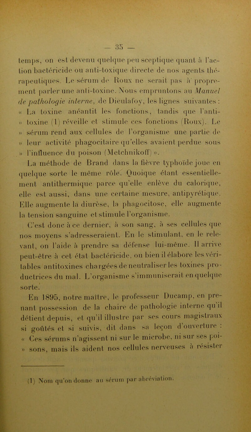 temps, on est devenu quelque peu sceptique quant à l’ac- tion bactéricide ou anti-toxique directe de nos agents thé- rapeutiques. Le sérum de Roux ne serait pas à propre- ment parler une anti-toxine. Nous empruntons au Manuel de pathologie interne, xle Dieulafoy, les lignes suivantes: « La toxine anéantit les fonctions, tandis que Lanti- » toxine (1) réveille et stimule ces fonctions (Roux). Le » sérum rend aux cellules de l’organisme une partie de » leur activité phagocitaire qu’elles avaient perdue sous » l’influence du poison (MetchnikolT) ». La méthode de Brand dans la fièvre typhoïde joue en quelque sorte le même rôle. Quoique étant essentielle- ment antithermique parce qu’elle enlève du calorique, elle est aussi, dans une certaine mesure, antipyrétique. Elle augmente la diurèse, la phagocitose, elle augmente la tension sanguine et stimule l’organisme. C’est donc à ce dernier, à son sang, à ses cellules que nos moyens s’adresseraient. En le stimulant, en le rele- vant, on l’aide à prendre sa défense lui-même. 11 arrive peut-être à cet état bactéricide, ou bien il élabore les véri- tables antitoxines chargées de neutraliser les toxines pro- ductrices du mal. L’organisme s’immuniserait en quelque sorte. En 1895, notre maître, le professeur Ducamp, en pre- nant possession de la chaire de pathologie interne qu il détient depuis, et qu’il illustre par ses cours magistraux si goûtés et si suivis, dit dans sa leçon douveituie . « Ces sérums n’agissent ni sur le microbe, ni sui ses poi- » sons, mais ils aident nos cellules nerveuses à résister (1) Nom qu’on donne au sérum par abréviation.