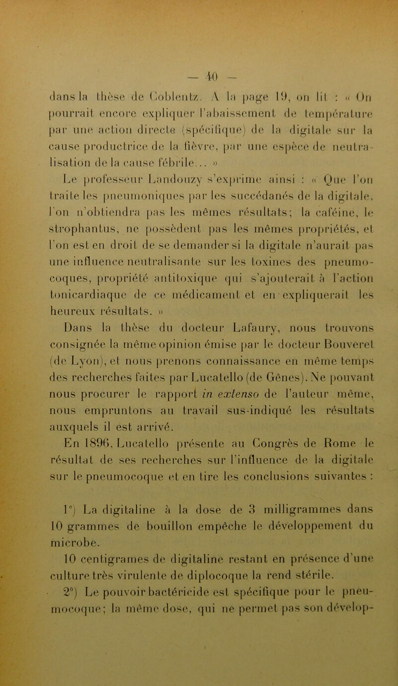 clans la thèse de Coblentz. .V la page 19, on lit : « On pourrait encore expliquer l’abaissement de température par une action directe (spécifique) de la digitale sur la cause productrice de la fièvre, par une espèce de neutra- lisation de la cause fébrile... » Le professeur Landouzy s’exprime ainsi : « Que l’on traite les pneumoniques par les succédanés de la digitale, l’on n’obtiendra pas les mêmes résultats; la caféine, le strophantus, ne possèdent pas les mêmes propriétés, et l’on est en droit de se demander si la digitale n’aurait pas une influence neutralisante sur les toxines des pneumo- coques, propriété antitoxique qui s’ajouterait à faction tonicardiaque de ce médicament et en expliquerait les heureux résultats. » Dans la thèse du docteur Lafaury, nous trouvons consignée la même opinion émise par le docteur Bouveret (de Lyon), et nous prenons connaissance en même temps des recherches faites par Lucatello (de Gênes). Ne pouvant nous procurer le rapport in extenso de l’auteur même, nous empruntons au travail sus-indiqué les résultats auxquels il est arrivé. En 1896, Lucatello présente au Congrès de Rome le résultat de ses recherches sur l’influence de la digitale sur le pneumocoque et en tire les conclusions suivantes : 1°) La digitaline à la dose de 3 milligrammes dans 10 grammes de bouillon empêche le développement du microbe. 10 centigrames de digitaline restant en présence d’une culture très virulente de diplocoque la rend stérile. 2n) Le pouvoir bactéricide est spécifique pour le pneu- mocoque; la même dose, qui né permet pas son dévelop-