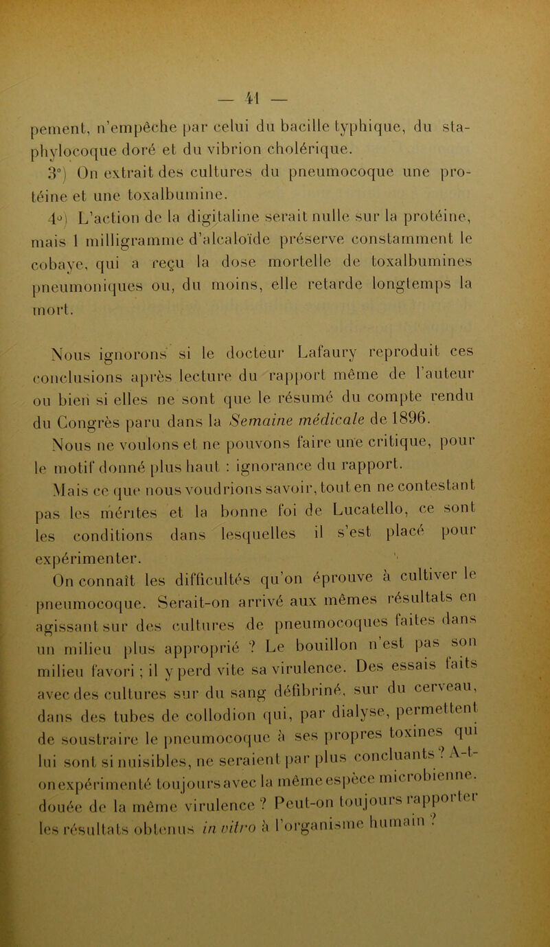 peinent, n’empêche par celui du bacille typhique, du sta- phylocoque doré et du vibrion cholérique. 3°) On extrait des cultures du pneumocoque une pro- téine et une toxalbumine. 40) L’action de la digitaline serait nulle sur la protéine, mais 1 milligramme d’alcaloïde préserve constamment le cobaye, qui a reçu la dose mortelle de toxalbumines pneumoniques ou, du moins, elle retarde longtemps la mort. Nous ignorons si le docteur Lafaury reproduit ces conclusions après lecture du rapport même de l’auteur ou bien si elles ne sont que le résumé du compte rendu du Congrès paru dans la Semaine médicale de 1896. Nous ne voulons et ne pouvons laire une critique, pour le motif donné plus haut : ignorance du rapport. Mais ce que nous voudrions savoir, tout en ne contestant pas les mérites et la bonne toi de Lucatello, ce sont les conditions dans lesquelles il s est plaça* pom expérimenter. On connaît les difficultés qu’on éprouve a cultiver h pneumocoque. Serait-on arrivé aux mêmes résultats en agissant sur des cultures de pneumocoques faites dans un milieu plus approprié ? Le bouillon n est pas son milieu favori ; il y perd vite sa virulence. Des essais laits avec des cultures sur du sang défibriné, sur du cer\eau, dans des tubes de collodion qui, par dialyse, permettent de soustraire le pneumocoque à ses propres toxines qui lui sont si nuisibles, ne seraient par plus concluants . A 1 onexpérimenté toujoursavec la mêmeespèce miciobicmu . douée de la même virulence ? Peut-on toujouis îappoi 1 les résultats obtenus in vitro h 1 organisme humain