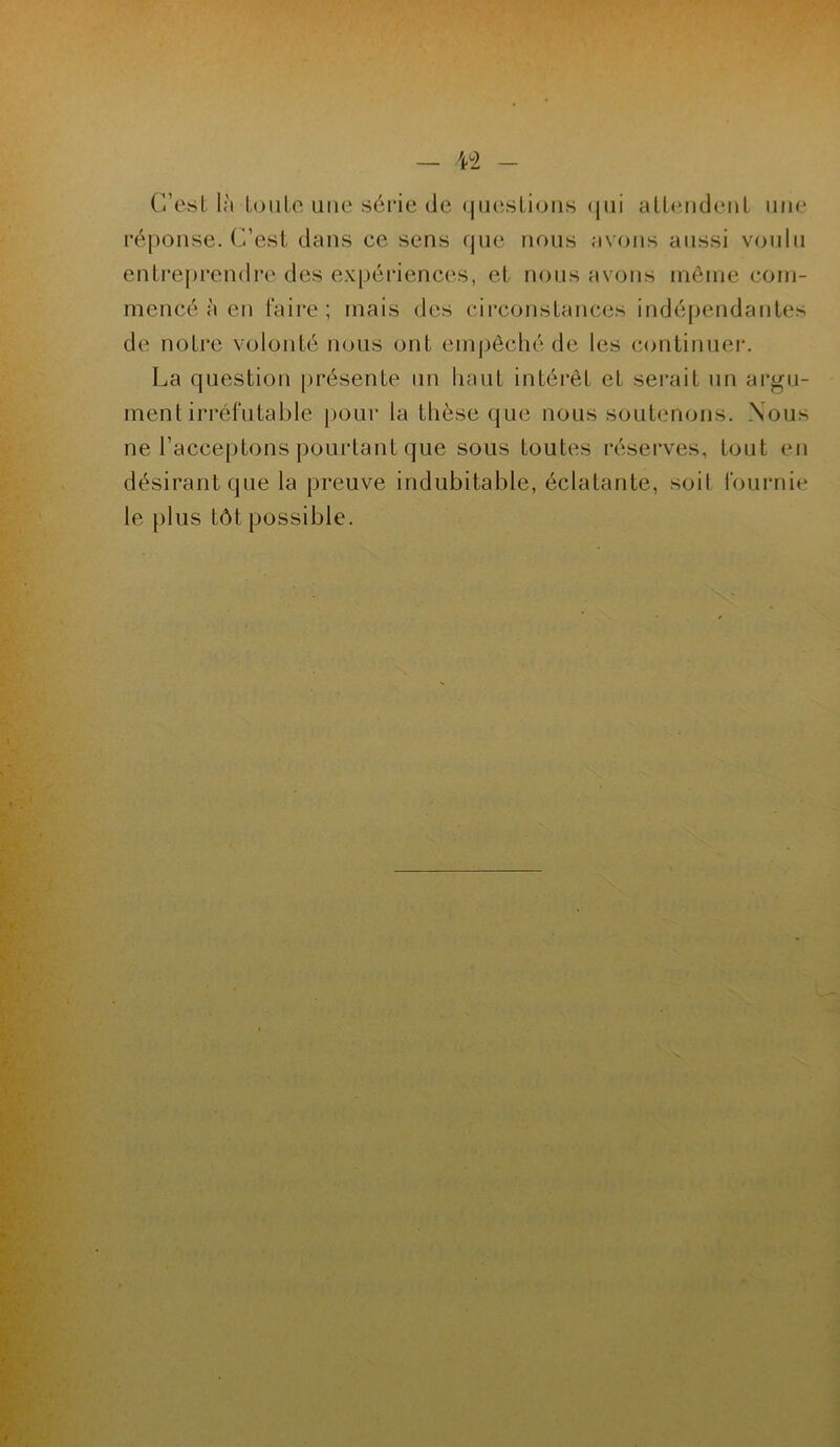 C’est là toute une série de questions qui attendent une réponse. C’est dans ce sens que nous avons aussi voulu entreprendre des expériences, et nous avons même com- mencé à en faire; mais des circonstances indépendantes de notre volonté nous ont empêché de les continuer. La question présente un haut intérêt et serait un argu- ment irréfutable pour la thèse que nous soutenons. Nous ne l’acceptons pourtant que sous toutes réserves, tout en désirant que la preuve indubitable, éclatante, soit fournie le plus tôt possible.