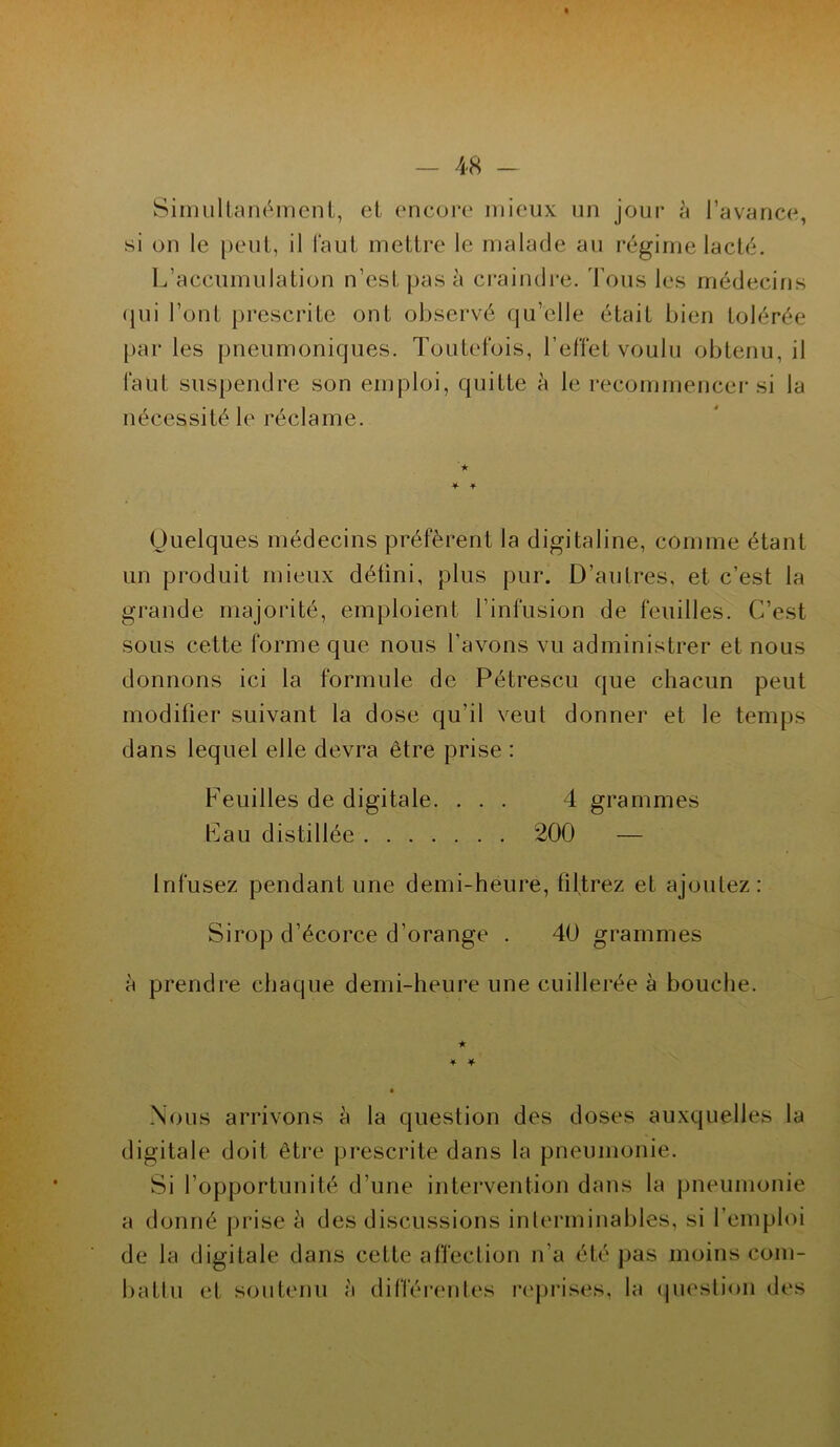 Simultanément, et encore mieux un jour à l’avance, si on le peut, il faut mettre le malade au régime lacté. L’accumulation n’est pas à craindre. Tous les médecins qui l’ont prescrite ont observé qu’elle était bien tolérée parles pneumoniques. Toutefois, l’effet voulu obtenu, il faut suspendre son emploi, quitte à le recommencer si la nécessité le réclame. ★ Quelques médecins préfèrent la digitaline, comme étant un produit mieux défini, plus pur. D’autres, et c’est la grande majorité, emploient l’infusion de feuilles. C’est sous cette forme que nous l’avons vu administrer et nous donnons ici la formule de Pétrescu que chacun peut modifier suivant la dose qu’il veut donner et le temps dans lequel elle devra être prise : Feuilles de digitale. ... 4 grammes Fau distillée 200 — Infusez pendant une demi-heure, filtrez et ajoutez: Sirop d’écorce d’orange . 40 grammes à prendre chaque demi-heure une cuillerée à bouche. * * Nous arrivons à la question des doses auxquelles la digitale doit être prescrite dans la pneumonie. Si l’opportunité d’une intervention dans la pneumonie a donné prise à des discussions interminables, si l’emploi de la digitale dans cette affection n’a été pas moins com- battu et soutenu à différentes reprises, la question des