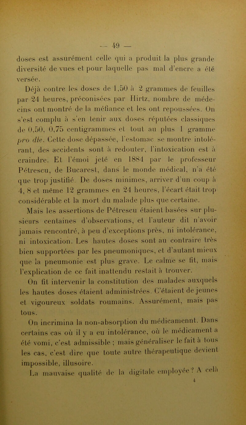 doses est assurément celle qui a produit la plus grande diversité de vues et pour laquelle pas mal d’encre a été versée. Déjà contre les doses de 1,50 à 2 grammes de feuilles par 24 heures, préconisées par Hirtz, nombre de méde- cins ont montré de la méfiance et les ont repoussées. On s’est complu à s’en tenir aux doses réputées classiques de 0,50, 0,75 centigrammes et tout au plus 1 gramme pro die. Cette dose dépassée, l’estomac se montre intolé- rant, des accidents sont à redouter, l'intoxication est à craindre. Et l’émoi jeté en 1884 par le professeur Pétrescu, de Bucarest, dans le monde médical, n’a été que trop justifié. De doses minimes, arriver d’un coup à 4, 8 et même 12 grammes en 24 heures, l’écart était trop considérable et la mort du malade plus que certaine. Mais les assertions de Pétrescu étaient basées sur plu- sieurs centaines d’observations, et l’auteur dit n’avoir jamais rencontré, à peu d’exceptions près, ni intolérance, ni intoxication. Les hautes doses sont au contraire très bien supportées par les pneumoniques, et d’autant mieux que la pneumonie est plus grave. Le calme se lit, mais l’explication de ce fait inattendu restait à trouver. On fit intervenir la constitution des malades auxquels les hautes doses étaient administrées. C étaient de jeunes et vigoureux soldats roumains. Assurément, mais pas tous. On incrimina la non-absorption du médicamennt. Dans certains cas où il y a eu intolérance, où le médicament a été vomi, c’est admissible ; mais généraliser le lait à tous les cas, c’est dire que toute autre thérapeutique devient impossible, illusoire. La mauvaise qualité de la digitale employée }. A ttla