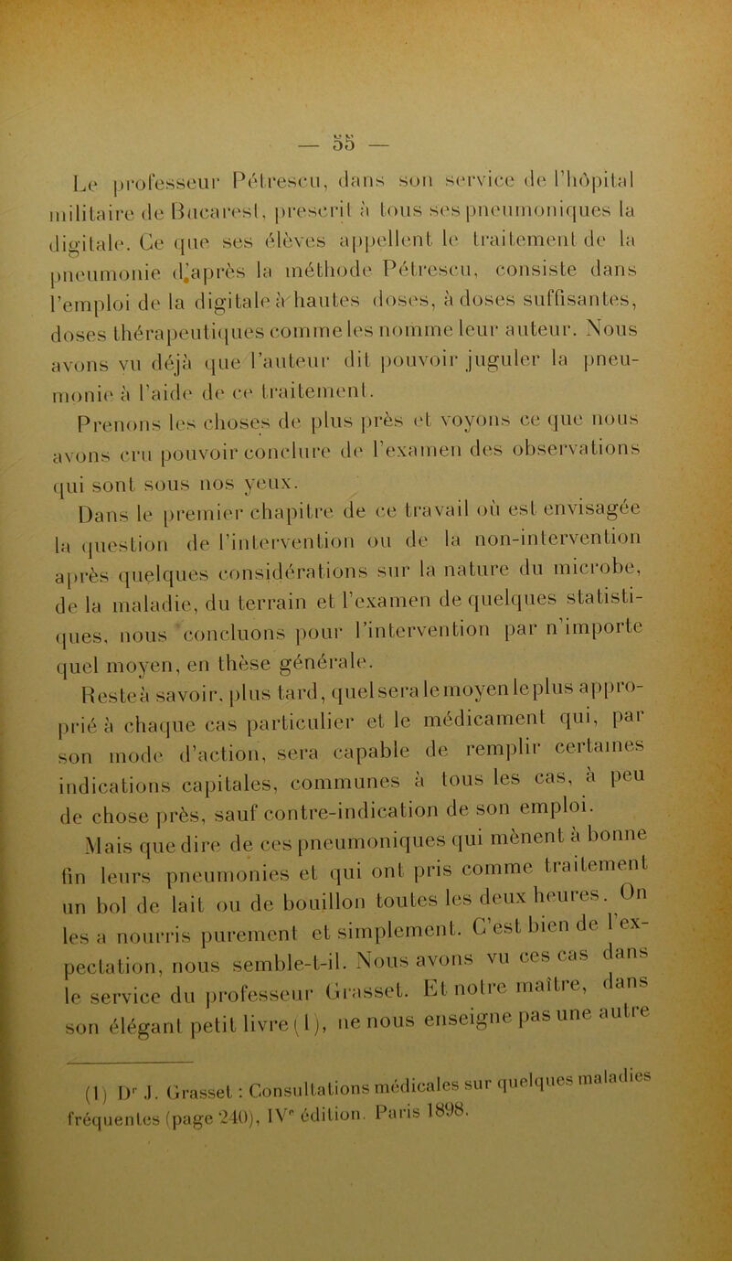 Le professeur Pétreseu, dans son service de l’hôpital militaire de Bucarest, prescrit à tous ses pneumoniques la digitale. Ce que ses élèves appellent le traitement de la pneumonie diaprés la méthode Pétrescu, consiste dans l’emploi de la digitale à/hautes doses, à doses suffisantes, doses thérapeutiques comme les nomme leur auteur. Nous avons vu déjà (pie l’auteur dit pouvoir juguler la pneu- monie à l’aide de ce traitement. Prenons les choses de plus près et voyons ce que nous avons cru pouvoir conclure de l’examen des observations qui sont sous nos yeux. Dans le premier chapitre de ce travail ou est envisagée la question de l'intervention ou de la non-intervention après quelques considérations sur la nature du microbe, de la maladie, du terrain et l’examen de quelques statisti- ques, nous concluons pour 1 intervention par n importe quel moyen, en thèse générale. H es te à savoir, plus tard, quelseralemoyenleplus appro- prié à chaque cas particulier et le médicament qui, par son mode d’action, sera capable de remplir certaines indications capitales, communes à tous les cas, a peu de chose près, sauf contre-indication de son emploi. Mais que dire de ces pneumoniques qui mènent à bonne fin leurs pneumonies et qui ont [iris comme tiaitement un bol de lait ou de bouillon toutes les deux heures. On les a nourris purement et simplement. C’est bien de 1 ex- pectation, nous semble-t-il. Nous avons vu ces cas dans le service du professeur Grasset. Et notre maître, dans son élégant petit livre (1), ne nous enseigne pas une aut (1) Dr J. Grasset : Consultations médicales sur quelques mala fréquentes (page 240), IV édition. Paris 1898.