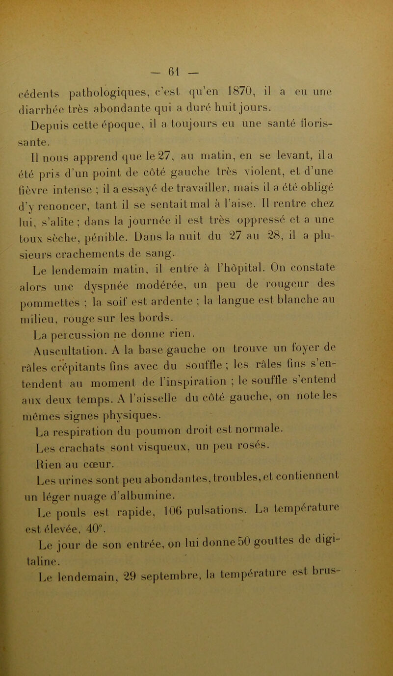 eédents pathologiques, c’est qu’en 1870, il a eu une diarrhée très abondante qui a duré huit jours. Depuis cette époque, il a toujours eu une santé floris- sante. 11 nous apprend que le 27, au matin, en se levant, il a été pris d’un point de côté gauche très violent, et d’une lièvre intense ; il a essayé de travailler, mais il a été obligé d’y renoncer, tant il se sentait mal à l’aise. 11 rentre chez lui. s’alite; dans la journée il est très oppressé et a une toux sèche, pénible. Dans la nuit du 27 au 28, il a plu- sieurs crachements de sang. Le lendemain matin, il entre à 1 hôpital. On constate alors une dyspnée modérée, un peu de rougeur des pommettes ; la soit est ardente ; la langue est blanche au milieu, rouge sur les bords. La percussion ne donne rien. Auscultation. A la base gauche on trouve un foyer de râles crépitants fins avec du souffle ; les râles fins s’en- tendent au moment de l’inspiration ; le souffle s entend aux deux temps. A l’aisselle du côté gauche, on note les mêmes signes physiques. La respiration du poumon droit est normale. Les crachats sont visqueux, un peu rosés. Rien au cœur. Les urines sont peu abondantes, troubles, et contiennent un léger nuage d’albumine. Le pouls est rapide, 106 pulsations. La tempéiatuie est élevée, 40°. Le jour de son entrée, on lui donne50 gouttes de digi- taline. Le lendemain, 29 septembre, la températuie < *t 0,u