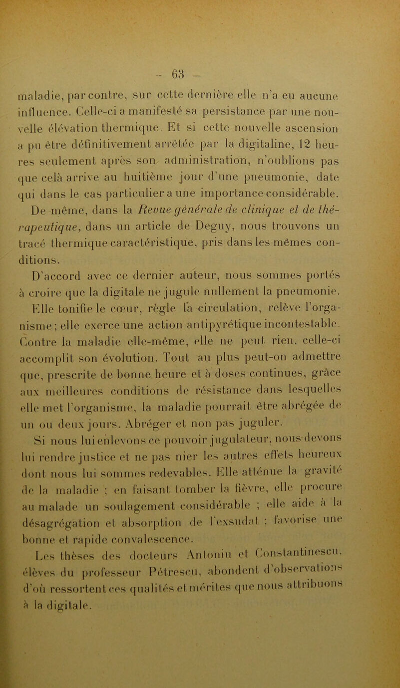 maladie, par contre, sur cette dernière elle n’a eu aucune influence. Celle-ci a manifesté sa persistance par une nou- velle élévation thermique. Et si cette nouvelle ascension a pu être définitivement arrêtée par la digitaline, 12 heu- res seulement après son administration, n’oublions pas que cela arrive au huitième jour d’une pneumonie, date qui dans le cas particulier a une importance considérable. De même, dans la Revue générale de clinique et de thé- rapeutique, dans un article de Deguy, nous trouvons un tracé thermique caractéristique, pris dans les mêmes con- ditions. D’accord avec ce dernier auteur, nous sommes portés à croire que la digitale ne jugule nullement la pneumonie. Elle tonifie le cœur, règle la circulation, relève l’orga- nisme; elle exerce une action antipyrétique incontestable Contre la maladie elle-même, elle ne peut rien, celle-ci accomplit son évolution. Tout au plus peut-on admettre que, prescrite de bonne heure et à doses continues, grâce aux meilleures conditions de résistance dans lesquelles elle met l’organisme, la maladie pourrait être abrégée de un ou deux jours. Abréger et non pas juguler. Si nous lui enlevons ce pouvoir jugulaleur, nous devons lui rendre justice et ne pas nier les autres ellets heureux dont nous lui sommes redevables. Elle atténue la gravite' de la maladie ; en faisant tomber la fièvre, elle promue au malade un soulagement considérable ; elle aide' a la désagrégation et absorption de 1 exsudai ; favorise une* bonne et rapide convalescence. Les thèses des docteurs Antoniu et Constantineseui, élèves élu professeur Pétresc.u, abondent d observation* d’où ressortent ces qualités el mérites que nous aittibuons la ( ligitale.