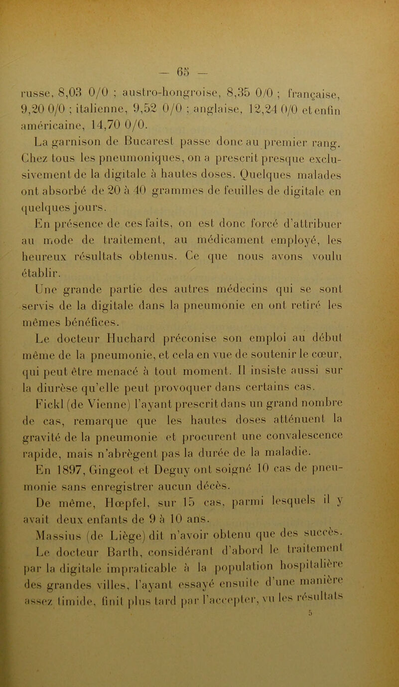 russe, 8,03 0/0 ; austro-hongroise, 8,35 0/0 ; française, 9,20 0/0 ; italienne, 9,52 0/0 ; anglaise, 12,24 0/0 etenlin américaine, 14,70 0/0. La garnison de Bucarest passe donc au premier rang. Chez tous les pneumoniques, on a prescrit presque exclu- sivement de la digitale à hautes doses. Quelques malades ont absorbé de 20 à 40 grammes de feuilles de digitale en quelques jours. En présence de ces faits, on est donc forcé d’attribuer au mode de traitement, au médicament employé, les heureux résultats obtenus. Ce que nous avons voulu établir. Une grande partie des autres médecins qui se sont servis de la digitale dans la pneumonie en ont retiré les mêmes bénéfices. Le docteur Huchard préconise son emploi au début même de la pneumonie, et cela en vue de soutenir le cœur, qui peut être menacé à tout moment. Il insiste aussi sur la diurèse qu’elle peut provoquer dans certains cas. Fickl (de Vienne) l’ayant prescrit dans un grand nombre de cas, remarque que les hautes doses atténuent la gravité de la pneumonie et procurent une convalescence rapide, mais n’abrègent pas la durée de la maladie. En 1897, Gingeot et Deguy ont soigné 10 cas de pneu- monie sans enregistrer aucun décès. De même, Hœpfel, sur 15 cas, parmi lesquels il y avait deux enfants de 9 à 10 ans. Massius (de Liège) dit n’avoir obtenu que des succès. Le docteur Barlh, considérant d’abord le traitement par la digitale impraticable à la population hospitalièu des grandes villes, l’ayant essayé ensuite d une manière assez timide, finit plus tard par l’accepter, vu les résultats