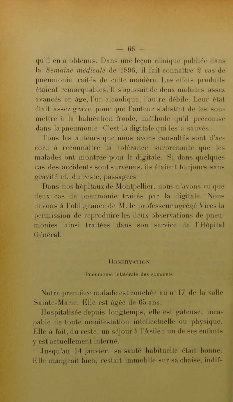 qu’il en a obtenus. Dans une leçon clinique publiée dans la Semaine médicale de 18%, il fait connaître 2 cas de pneumonie traités de celle manière. Les effets produits étaient remarquables. 11 s’agissait de deux malades assez avancés en âge, l'un alcoolique, l’autre débile. Leur état était assez grave pour que l’auteur s’abstînt de les sou- mettre à la balnéation froide, méthode qu’il préconise dans la pneumonie. C’est la digitale qui les a sauvés. Tous les auteurs que nous avons consultés sont d’ac- cord à reconnaître la tolérance surprenante que les malades ont montrée pour la digitale. Si dans quelques cas des accidents sont survenus, ils étaient toujours sans gravité et, du reste, passagers. Dans nos hôpitaux de Montpellier, nous n’avons vu que deux cas de pneumonie traités par la digitale. Nous devons à l’obligeance de AL le professeur agrégé Vires la permission de reproduire les deux observations de pneu- monies ainsi traitées dans son service de l’Hôpital Général. Observation Pneumonie bilatérale des sommets Notre première malade est couchée au n° 17 de la salle Sainte-Marie. Elle est âgée de 65 ans. Hospitalisée depuis longtemps, elle est gâteuse, inca- pable de toute manifestation intellectuelle ou physique. Elle a fait, du reste, un séjour â l’Asile : un de ses enfants y est actuellement interné. Jusqu’au 14 janvier, sa santé habituelle était bonne. Elle mangeait bien, restait immobile sur sa chaise, indif-