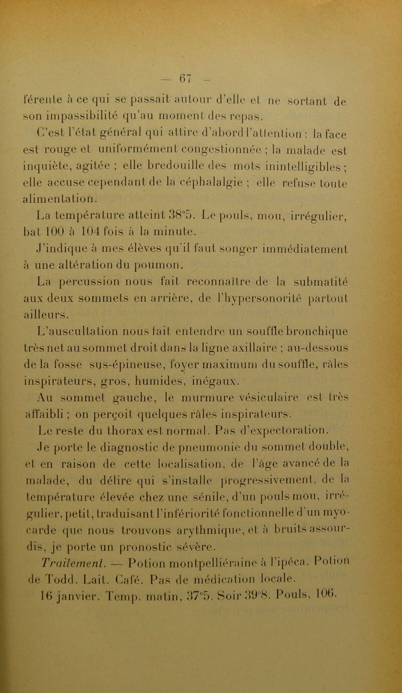 férenle à ce qui se passait autour d’elle et ne sortant de son impassibilité qu’au moment des repas. C’est l'état général qui attire d’abord l’attention : la face est rouge et uniformément congestionnée ; la malade est inquiète, agitée ; elle bredouille des mots inintelligibles ; elle accuse cependant de la céphalalgie ; elle refuse toute alimentation. La température atteint 38°5. Le pouls, mou, irrégulier, bat 100 à 104 fois à la minute. J’indique à mes élèves qu’il faut songer immédiatement à une altération du poumon. La percussion nous fait reconnaître de la submatité aux deux sommets en arrière, de l’hypersonorité partout ailleurs. L’auscultation nous fait entendre un souffle bronchique très net au sommet droit dans la ligne axillaire ; au-dessous delà fosse sus-épineuse, foyer maximum du souffle, râles inspirateurs, gros, humides, inégaux. Au sommet gauche, le murmure vésiculaire est très affaibli ; on perçoit quelques râles inspirateurs. Le reste du thorax est normal. Pas d’expectoration. Je porte le diagnostic de pneumonie du sommet double, et en raison de cette localisation, de l’âge avancé de la malade, du délire qui s’installe progressivement, de la température élevée chez une sénile, d’un pouls mou, irré- gulier, petit, traduisant l’infériorité fonctionnelle d’un myo- carde que nous trouvons arythmique, et à bruits assour- dis, je porte un pronostic sévère. Traitement. — Potion montpelliéraine à l’ipéca. Potion de Todd. Lait. Café. Pas de médication locale. 16 janvier. Temp. matin, 37°5. Soir 39°8. Pouls, 106.
