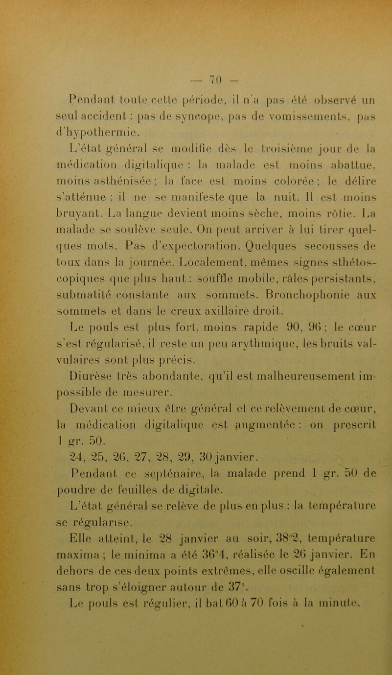 - 70 Pendant toute cette période, il n’a pas été observé un seul accident : pas de syncope, pas de vomissements, pas d’hypothermie. L’état général se modifie dès le troisième jour de la médication digitalique : la malade est moins abattue, moins asthénisée ; la Face est moins colorée; le délire s’atténue ; il ne se manifeste que la nuit. Il est moins bruyant. La langue devient moins sèche, moins rôtie. La malade se soulève seule. On peut arriver à lui tirer quel- ques mots. Pas d’expectoration. Quelques secousses de toux dans la journée. Localement, mêmes signes sthétos- copiques que plus haut: souffle mobile, râles persistants, submatité constante aux sommets. Bronchophonie aux sommets et dans le creux axillaire droit. Le pouls est plus fort, moins rapide 90, 9b ; le cœur s’est régularisé, il reste un peu arythmique, les bruits val- vulaires sont plus précis. Diurèse très abondante, qu’il est malheureusement im- possible de mesurer. Devant ce mieux être général et ce relèvement de cœur, la médication digitalique est jjugmentée : on prescrit 1 gr. 50. 24, 25, 26, 27, 28, 29, 30 janvier. Pendant ce septénaire, la malade prend 1 gr. 50 de poudre de feuilles de digitale. L’état général se relève de plus en plus : la température se régularise. Elle atteint, le 28 janvier au soir, 38*2, température maxima ; le minima a été 36°4, réalisée le 26 janvier. En dehors de ces deux points extrêmes, elle oscille également sans trop s’éloigner autour de 37°.