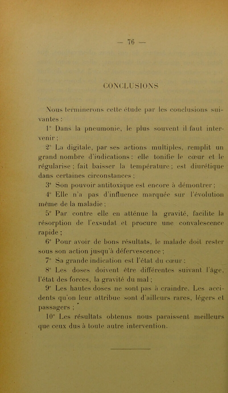 CONCLUSIONS Nous terminerons celte étude par les conclusions sui- vantes : 1° Dans la pneumonie, le plus souvent il faut inter- venir ; 2° La digitale, par ses actions multiples, remplit un grand nombre d’indications : elle tonifie le cœur et le régularise; fait baisser la température; est diurétique dans certaines circonstances ; 3° Son pouvoir antitoxique est encore à démontrer; 4° Elle n’a pas d’influence marquée sur l'évolution même de la maladie ; 5° Par contre elle en atténue la gravité, facilite la résorption de l’exsudât et procure une convalescence rapide ; 6° Pour avoir de bons résultats, le malade doit rester sous son action jusqu’à défervescence ; 7° Sa grande indication est l’état du cœur ; 8° Les doses doivent être différentes suivant l’àge, l’état des forces, la gravité du mal ; 9° Les hautes doses ne sont pas à craindre. Les acci- dents qu’on leur attribue sont d’ailleurs rares, légers el ► passagers ; 10° Les résultats obtenus nous paraissent meilleurs que ceux dus à toute autre intervention.