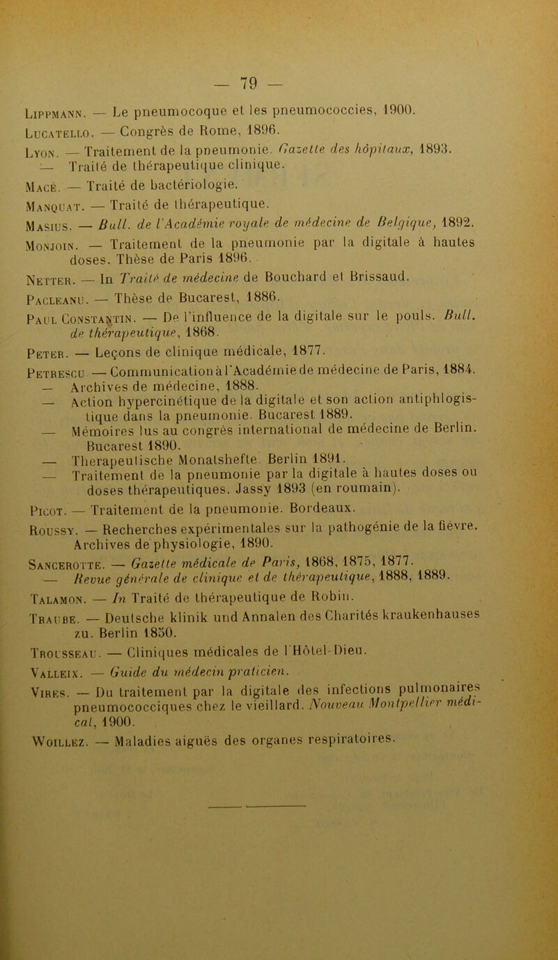 Lippmann. — Le pneumocoque et les pneumococcies, 1900. Lucatello. — Congrès de Rome, 1896. Ly0N Traitement de la pneumonie. Gazette des hôpitaux, 1893. — Traité de thérapeutique clinique. Macé. — Traité de bactériologie. Manquât. — Traité de thérapeutique. Masius. — Bull, de VAcadémie royale de médecine de Belgique, 1892. Monjoin. — Traitement de la pneumonie par la digitale à hautes doses. Thèse de Paris 1896. Netter. — ln Traité de médecine de Bouchard et Brissaud. Pacleanu. — Thèse de Bucarest, 1886. Paul Constantin. — De l’influence de la digitale sur le pouls. Bull, de thérapeutique, 1868. Peter. — Leçons de clinique médicale, 1877. Petrescu — Communication à l’Académie de médecine de Paris, 1884. — Archives de médecine, 1888. — Action hypercinétique de la digitale et son action antiphlogis- tique dans la pneumonie. Bucarest 1889. — Mémoires lus au congrès international de médecine de Berlin. Bucarest 1890. — Therapeutische Monatshefte. Berlin 1891. — Traitement de la pneumonie parla digitale à hautes doses ou doses thérapeutiques. Jassy 1893 (en roumain). Picot. _ Traitement de la pneumonie. Bordeaux. Roussy. — Recherches expérimentales sur la pathogénie de la fièvre. Archives de physiologie, 1890. Sancerotte. — Gazette médicale de Paris, 1868, 1875, 1877. — Bevue générale de clinique et de thérapeutique, 1888, 1889. Talamon. — In Traité de thérapeutique de Robin. Traube. — Deutsche klinik und Annalen des Charités kraukenhauses /u. Berlin 1850. Trousseau. — Cliniques médicales de 1 Hôtel-Dieu. Valleix. — Guide du médecin praticien. Vires. — Du traitement par la digitale des infections pulmonaire* pneumococciques chez le vieillard. Nouveau Montpellier médi- cal, 1900. Woillez. — Maladies aiguës des organes respiratoires.