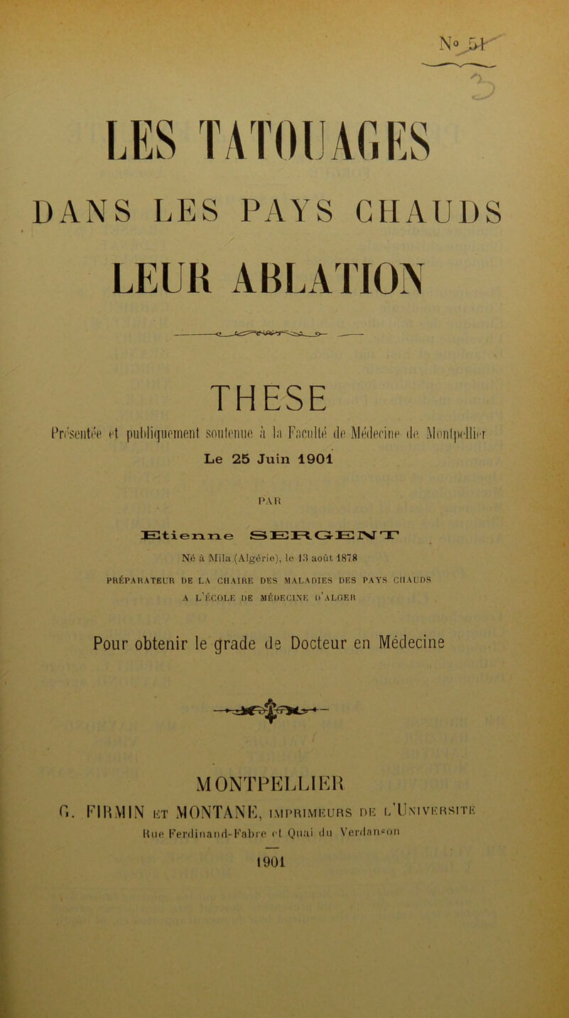 N° Vc ' DANS LES PAYS CHAUDS / LEUR ABLATION THESE Présentée et publiquement soutenue à la Faculté de Médecine de Montpellier Le 25 Juin 1901 PAR Etienne SERGENT Né à Mila (Algérie), le 13 août 1878 PRÉPARATEUR DE LA CHAIRE DES MALADIES DES PAYS CHAUDS a l’école de médecine d’alger Pour obtenir le grade de Docteur en Médecine MONTPELLIER C. Fl R MIN ht MONTANE, imprimeurs de l’Université Une Ferdinand-Fabre et Quai du Verdanson 1901