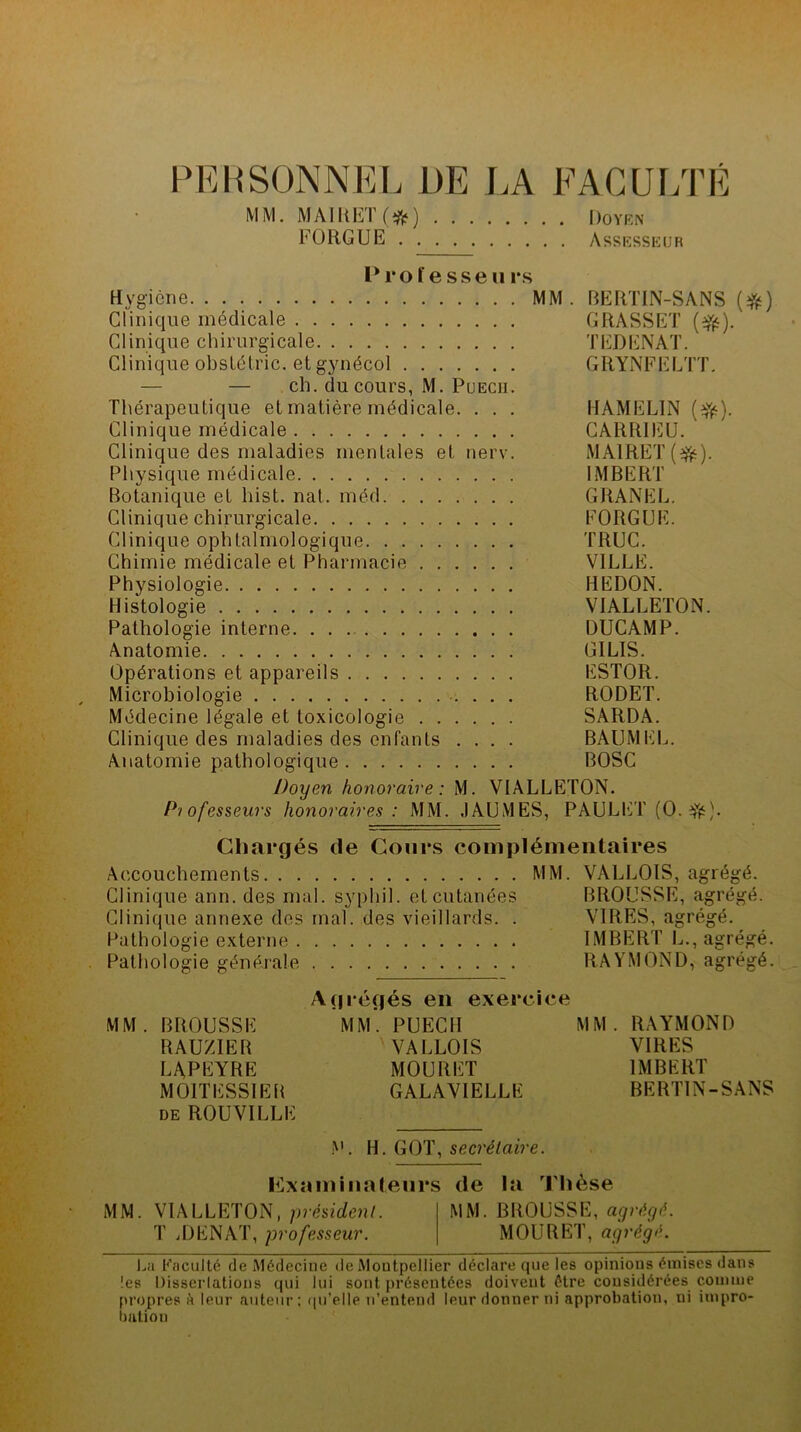 PERSONNEL DE LA FACULTÉ MM. MAIRET(#) Doyen FOUGUE Assesseur Prof esse u rs Hygiène MM. RERTIN-SANS (#) Clinique médicale GRASSET (efc). Clinique chirurgicale TEDENAT. Clinique obstétric. et gynécol GRYNFELTT. — — ch. du cours, M. Puech. Thérapeutique et matière médicale. . . . HAMEL1N (#•). Clinique médicale CARR1EU. Clinique des maladies mentales et nerv. MAIRET(^). Physique médicale IMBERT Botanique et liist. nat. méd GRANEL. Clinique chirurgicale FORGUE. Clinique ophtalmologique TRUC. Chimie médicale et Pharmacie VILLE. Physiologie HEDON. Histologie V1ALLETON. Pathologie interne DUCAMP. Anatomie G1LIS. Opérations et appareils ESTOR. Microbiologie RODET. Médecine légale et toxicologie SARDA. Clinique des maladies des enfants .... BAUMEL. Anatomie pathologique BOSC Doyen honoraire: M. VIALLETON. Professeurs honoraires : MM. JAUMES, PAULET (O. Chargés de Cours complémentaires Accouchements MM. VALLOIS, agrégé. Clinique ann. des mal. syphil. et cutanées BROUSSE, agrégé. Clinique annexe des mal. des vieillards. . VIRES, agrégé. Pathologie externe IMBERT L., agrégé. Pathologie générale RAYMOND, agrégé. Agrégés en exercice MM. BROUSSE MM. PUECH MM. RAYMOND RAUZIER VALLOIS VIRES LAPEYRE MOURET IMBERT MOITESSIER GALAVIELLE BERTIN-SANS de ROUVILLE i'L H. GOT, secrétaire. Examinateurs de la Thèse MM. VIALLETON, président. MM. BROUSSE, agrégé. T iDENAT, professeur. MOURET, agrégé. La Faculté de Médecine de Montpellier déclare que les opinions émises dans les Dissertations qui lui sont présentées doivent être considérées comme propres h leur auteur: qu’elle n’entend leur donner ni approbation, ni impro- bation