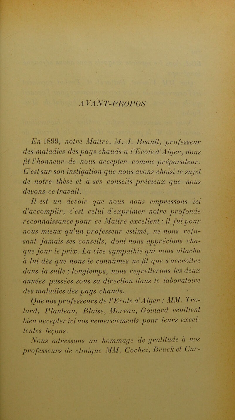A VANT-PROPOS En 1899, noire Maître, M. J. Brault, professeur des maladies des pays chauds à l’Ecole d'Alger, nous fü F honneur de nous accepter comme préparateur. C’est sur son instigation que nous avons choisi le sujet de noire thèse et à ses conseils précieux que nous devons ce travail. Il est un devoir que nous nous empressons ici d’accomplir, c’est celui d’exprimer notre profonde reconnaissance pour ce Maître excellent: il fut pour nous mieux qu’un professeur estimé, ne nous refu- sant jamais ses conseils, dont nous apprécions cha- que jour le prix. La vive sympathie qui nous attacha à lui dès que nous le connûmes ne fît que s’accroître dans la suite ; longtemps, nous regretterons les deux années passées sous sa direction dans le laboratoire des maladies des pays chauds. Que nos professeurs de V Ecole d’Alger : MM. Tro- lard, Planleau, Biaise, Moreau, Goinard veuillent bien accepter ici nos remerciements pour leurs excel- lentes leçons. Nous adressons un hommage de gratitude a nos professeurs de clinique MM. Cochez, Bruck cl Cur-