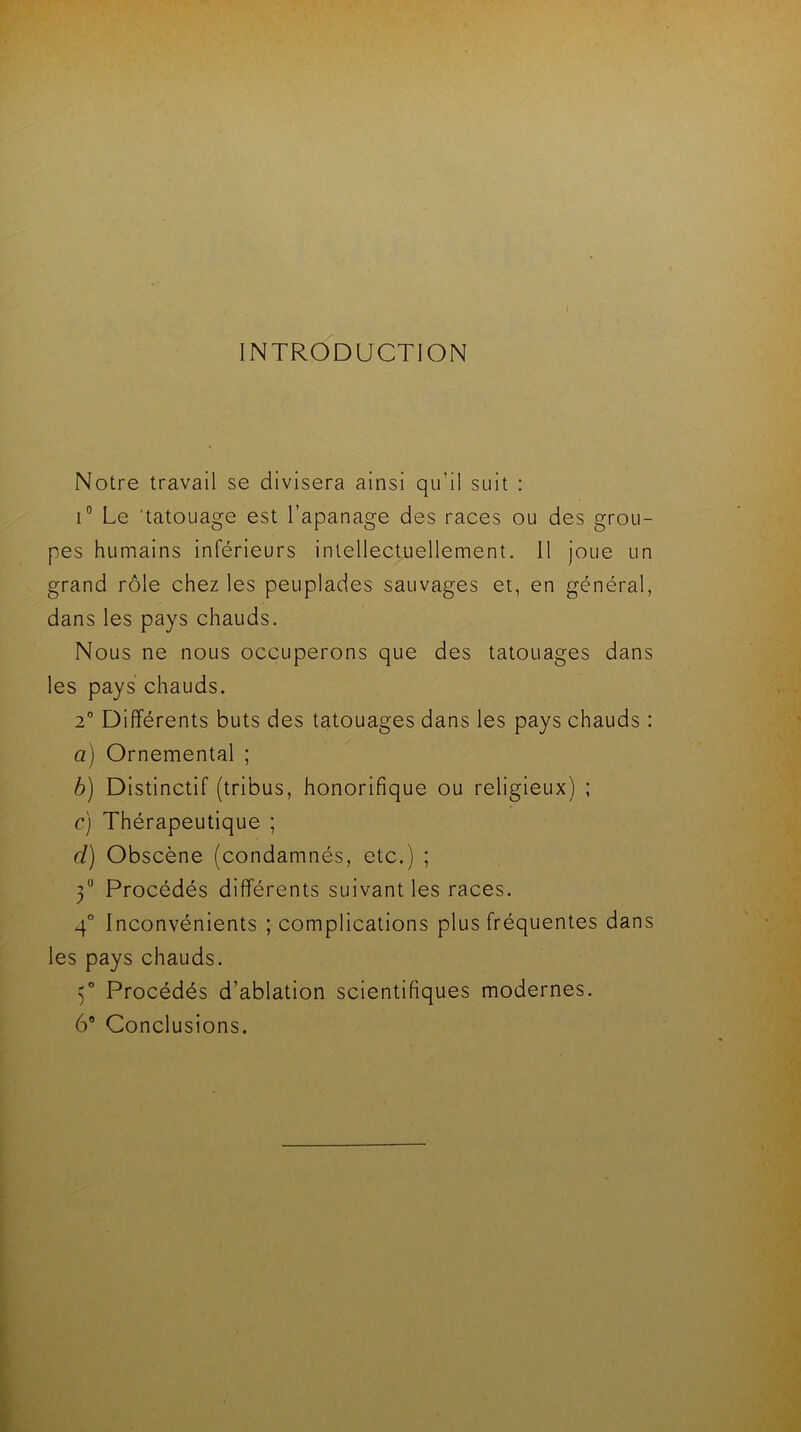 INTRODUCTION Notre travail se divisera ainsi qu’il suit : i° Le tatouage est l’apanage des races ou des grou- pes humains inférieurs intellectuellement. Il joue un grand rôle chez les peuplades sauvages et, en général, dans les pays chauds. Nous ne nous occuperons que des tatouages dans les pays chauds. 2° Différents buts des tatouages dans les pays chauds : a) Ornemental ; b) Distinctif (tribus, honorifique ou religieux) ; c) Thérapeutique ; cl) Obscène (condamnés, etc.) ; 30 Procédés différents suivant les races. 4° Inconvénients ; complications plus fréquentes dans les pays chauds. 3° Procédés d’ablation scientifiques modernes. 6° Conclusions.