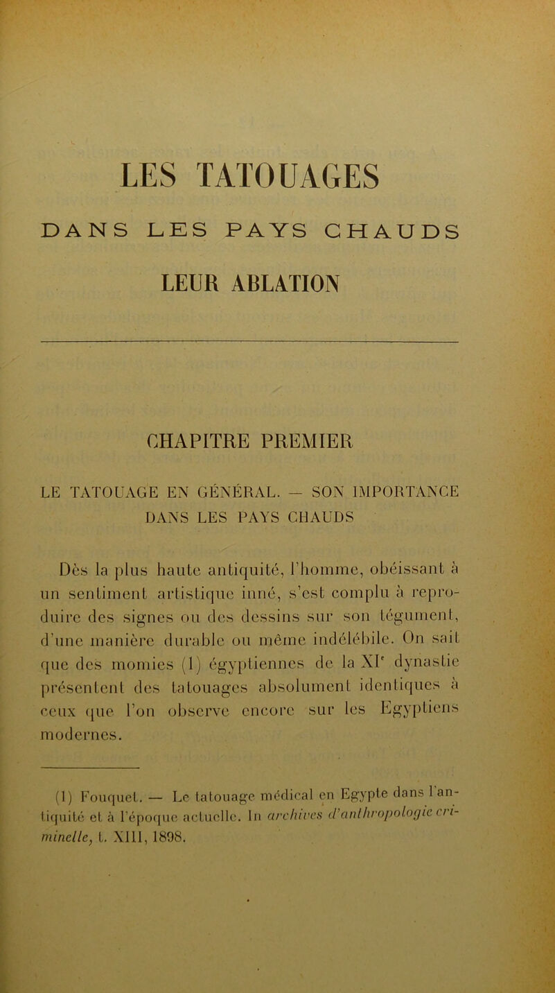 LES TATOUAGES DANS DES PAYS CHAUDS LEUR ABLATION CHAPITRE PREMIER LE TATOUAGE EN GÉNÉRAL. — SON IMPORTANCE DANS LES PAYS CHAUDS Dès la plus haute antiquité, l’homme, obéissant à un sentiment artistique inné, s’est complu à repro- duire des signes ou des dessins sur son tégument, d’une manière durable ou même indélébile. On sait que des momies (1) égyptiennes de la XIe dynastie présentent des tatouages absolument identiques a ceux (|ue l’on observe encore sur les Egyptiens modernes. (1) Fouquet. — Le tatouage médical en Egypte clans 1 an- tiquité et à l’époque actuelle, lu archives d’anthropologie 111- minelle, t. XI11, 1898.