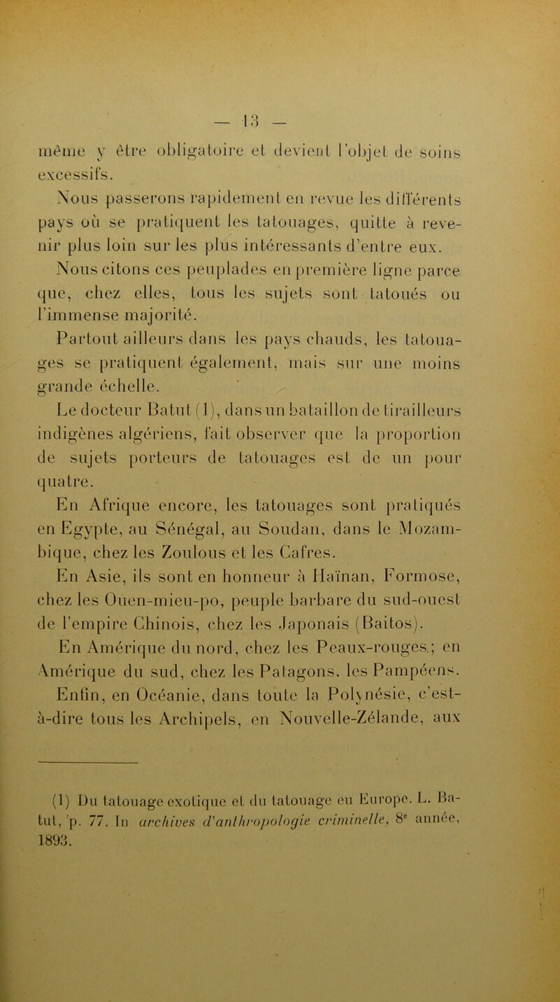 même y être obligatoire et devient l’objet de soins excessifs. Nous passerons rapidement en revue les différents pays où se pratiquent les tatouages, quitte à reve- nir plus loin sur les plus intéressants d’entre eux. Nous citons ces peuplades en première ligne parce que, chez elles, tous les sujets sont tatoués ou l’immense majorité. Partout ailleurs dans les pays chauds, les tatoua- ges se pratiquent également, mais sur une moins grande échelle. Le docteur Batut (1), dans un bataillon de tirailleurs indigènes algériens, fait observer que la proportion de sujets porteurs de tatouages est de un pour quatre. En Afrique encore, les tatouages sont pratiqués en Egypte, au Sénégal, au Soudan, dans le Mozam- bique, chez les Zoulous et les Cafres. En Asie, ils sont en honneur à Haïnan, Formose, chez les Ouen-mieu-po, peuple barbare du sud-ouest de l’empire Chinois, chez les Japonais (Baitos). En Amérique du nord, chez les Peaux-rouges.; en Amérique du sud, chez les Patagons. les Pampéens. Enfin, en Océanie, dans toute la Polynésie, c’est- à-dire tous les Archipels, en Nouvelle-Zélande, aux (1) Du tatouage exotique et du tatouage eu Europe. L. Ba- tut, p. 77. In archives d'anthropologie criminelle, 8e année,