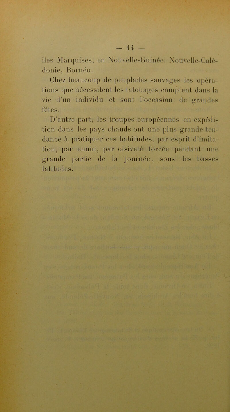 iles Marquises, en Nouvelle-Guinée, Nouvelle-Calé- donie, Bornéo. Chez beaucoup de peuplades sauvages les opéra- tions que nécessitent les tatouages comptent dans la vie d’un individu et sont l’occasion de grandes fêtes. D’autre part, les troupes européennes en expédi- tion dans les pays chauds ont une plus grande ten- dance à pratiquer ces habitudes, par esprit d’imita- tion, par ennui, par oisiveté forcée pendant une grande partie de la journée, sous les basses latitudes.