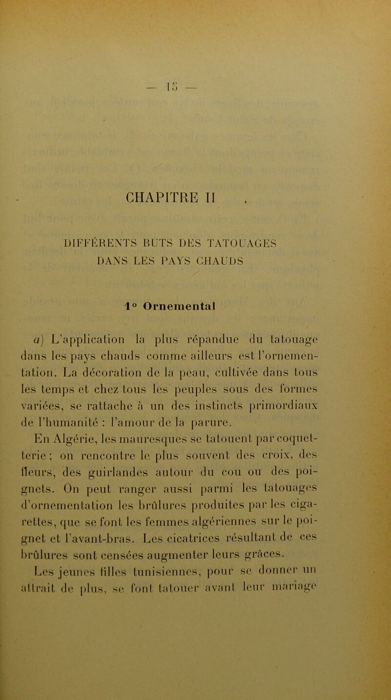 DIFFÉRENTS BUTS DES TATOUAGES DANS LES PAYS CHAUDS 1° Ornemental a) L’application la plus répandue du tatouage dans les pays chauds comme ailleurs est l'ornemen- tation. La décoration de la peau, cultivée dans tous les temps et chez tous les peuples sous des formes variées, se rattache à un des instincts primordiaux de l’humanité : l’amour de la parure. En Algérie, les mauresques se tatouent par coquet- terie ; on rencontre le plus souvent des croix, des fleurs, des guirlandes autour du cou ou des poi- gnets. On peut ranger aussi parmi les tatouages d’ornementation les brûlures produites par les ciga- rettes, que se font les femmes algériennes sur le poi- gnet et l’avant-bras. Les cicatrices résultant de ces brûlures sont censées augmenter leurs grâces. Les jeunes filles tunisiennes, pour se donner un attrait de plus, se font tatouer avant leur mariage