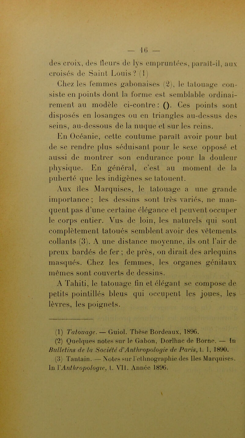 des croix, des Heurs de lys empruntées, paraît-il, aux croisés de Saint Louis? (1) Chez les femmes gabonaises (2), le tatouage con- siste en points dont la forme est semblable ordinai- rement au modèle ci-contre: (). Ces points sont disposés en losanges ou en triangles au-dessus des seins, au-dessous de la nuque et sur les reins. En Océanie, cette coutume paraît avoir pour but de se rendre plus séduisant pour le sexe opposé et aussi de montrer son endurance pour la douleur physique. En général, c’est au moment de la puberté que les indigènes se tatouent. Aux îles Marquises, le tatouage a une grande importance; les dessins sont très variés, ne man- quent pas d’une certaine élégance et peuvent occuper le corps entier. Vus de loin, les naturels qui sont complètement tatoués semblent avoir des vêtements collants (3). A une distance moyenne, ils ont l’air de preux bardés de fer ; de près, on dirait des arlequins masqués. Chez les femmes, les organes génitaux mêmes sont couverts de dessins. A Tahiti, le tatouage fin et élégant se compose de petits pointillés bleus qui occupent les joues, les lèvres, les poignets. (1) Tatouage. — Guiol. Thèse Bordeaux, 189G. (2) Quelques notes sur le Gabon, Dorlhac de Borne. — In Bulletins de la Société d’Anthropologie de Paris, t. I, 1890. (3) Tantain. — Notes sur l'ethnographie des Iles Marquises.