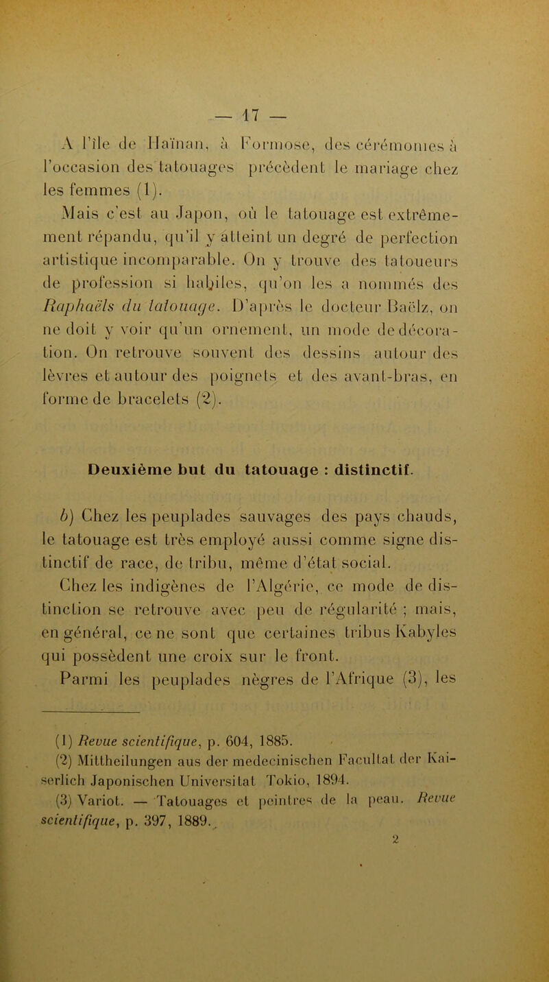 A File de llaïnan, à l’occasion des tatouages les femmes (1). Kormose, des cérémonies à précèdent le mariage chez Mais c’est au Japon, où le tatouage est extrême- ment répandu, qu’il y atteint un degré de perfection artistique incomparable. On y trouve des tatoueurs de profession si haljiles, qu’on les a nommés des Raphaëls du tatouage. D’après le docteur Baëlz, on ne doit y voir qu’un ornement, un mode de décora- tion. On retrouve souvent des dessins autour des lèvres et autour des poignets et des avant-bras, en forme de bracelets (2). Deuxième but du tatouage : distinctif. b) Chez les peuplades sauvages des pays chauds, le tatouage est très employé aussi comme signe dis- tinctif de race, de tribu, même d’état social. Chez les indigènes de l’Algérie, ce mode de dis- tinction se retrouve avec peu de régularité ; mais, en général, ce ne sont que certaines tribus Kabyles qui possèdent une croix sur le front. Parmi les peuplades nègres de l’Afrique (3), les (1) Revue scientifique, p. 604, 1885. (2) Mittheilungen aus der medecinischen Facilitai der Ivai- serlich Japonisclien Universilal Tokio, 1894. (3) Variot. — Tatouages et peintres de la peau. Revue scientifique, p. 397, 1889.. 2