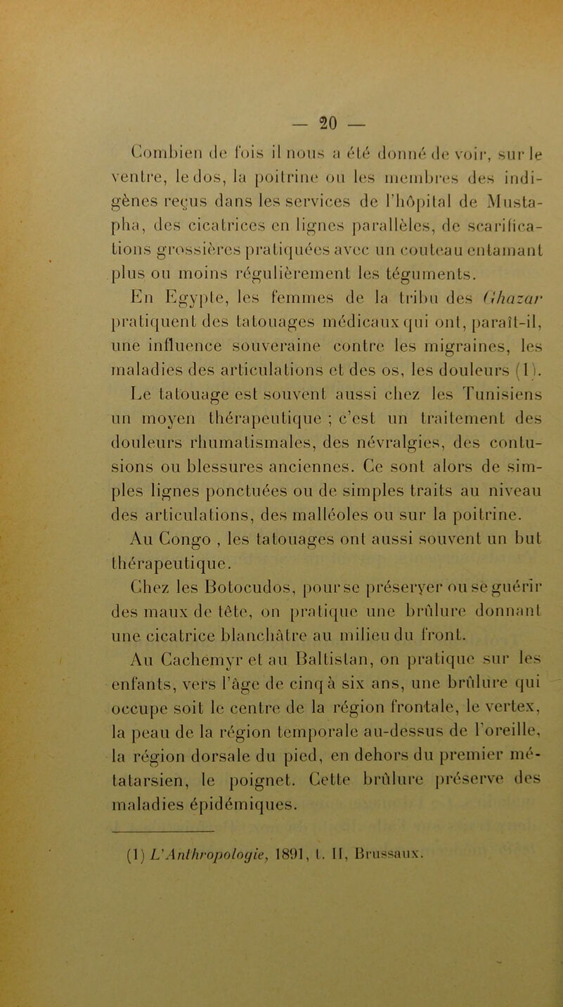 Combien de l'ois il nous a été donné de voir, sur le ventre, le dos, la poitrine ou les membres des indi- gènes reçus dans les services de l’hôpital de Musta- pha, des cicatrices en lignes parallèles, de scarifica- tions grossières pratiquées avec un couteau entamant plus ou moins régulièrement les téguments. En Egypte, les femmes de la tribu des (Ihazar pratiquent des tatouages médicaux qui ont, paraît-il, une influence souveraine contre les migraines, les maladies des articulations et des os, les douleurs 1 lî. Le tatouage est souvent aussi chez les Tunisiens un moyen thérapeutique ; c’est un traitement des douleurs rhumatismales, des névralgies, des contu- sions ou blessures anciennes. Ce sont alors de sim- ples lignes ponctuées ou de simples traits au niveau des articulations, des malléoles ou sur la poitrine. Au Congo , les tatouages ont aussi souvent un but thérapeutique. Chez les Botocudos, pour se préseryer ou se guérir des maux de tête, on pratique une brûlure donnant une cicatrice blanchâtre au milieu du front. Au Cachemyr et au Baltistan, on pratique sur les enfants, vers l’âge de cinq à six ans, une brûlure qui occupe soit le centre de la région frontale, le vertex, la peau de la région temporale au-dessus de 1 oreille, la région dorsale du pied, en dehors du premier mé- tatarsien, le poignet. Cette brûlure préserve des maladies épidémiques. (1 ) L'Anthropologie, 1891, t. Il, Brussaux.