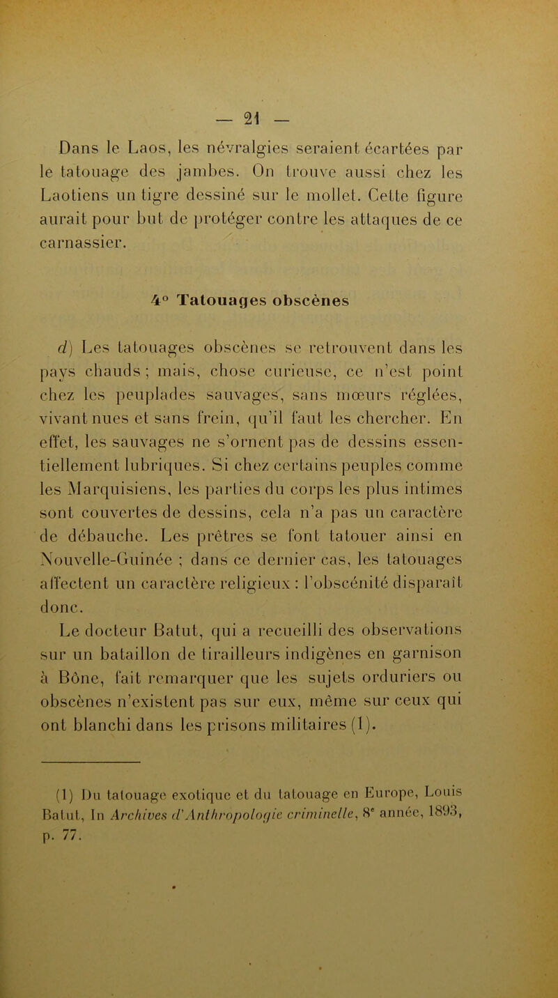 Dans le Laos, les névralgies seraient écartées par le tatouage des jambes. On trouve aussi chez les Laotiens un tigre dessiné sur le mollet. Cette figure aurait pour but de protéger contre les attaques de ce carnassier. 4° Tatouages obscènes ci) Les tatouages obscènes se retrouvent dans les pays chauds ; mais, chose curieuse, ce n’est point chez les peuplades sauvages, sans mœurs réglées, vivant nues et sans frein, qu’il faut les chercher. En effet, les sauvages ne s’ornent pas de dessins essen- tiellement lubriques. Si chez certains peuples comme les Marquisiens, les parties du corps les plus intimes sont couvertes de dessins, cela n’a pas un caractère de débauche. Les prêtres se font tatouer ainsi en Nouvelle-Guinée ; dans ce dernier cas, les tatouages affectent un caractère religieux : l’obscénité disparait donc. Le docteur Batut, qui a recueilli des observations sur un bataillon de tirailleurs indigènes en garnison à Bône, fait remarquer que les sujets orduriers ou obscènes n’existent pas sur eux, même sur ceux qui ont blanchi dans les prisons militaires (1). (1) Du tatouage exotique et du tatouage en Europe, Louis Batut, In Archives cl Anthropologie criminelle, 8' année, 189ô, p. 77.