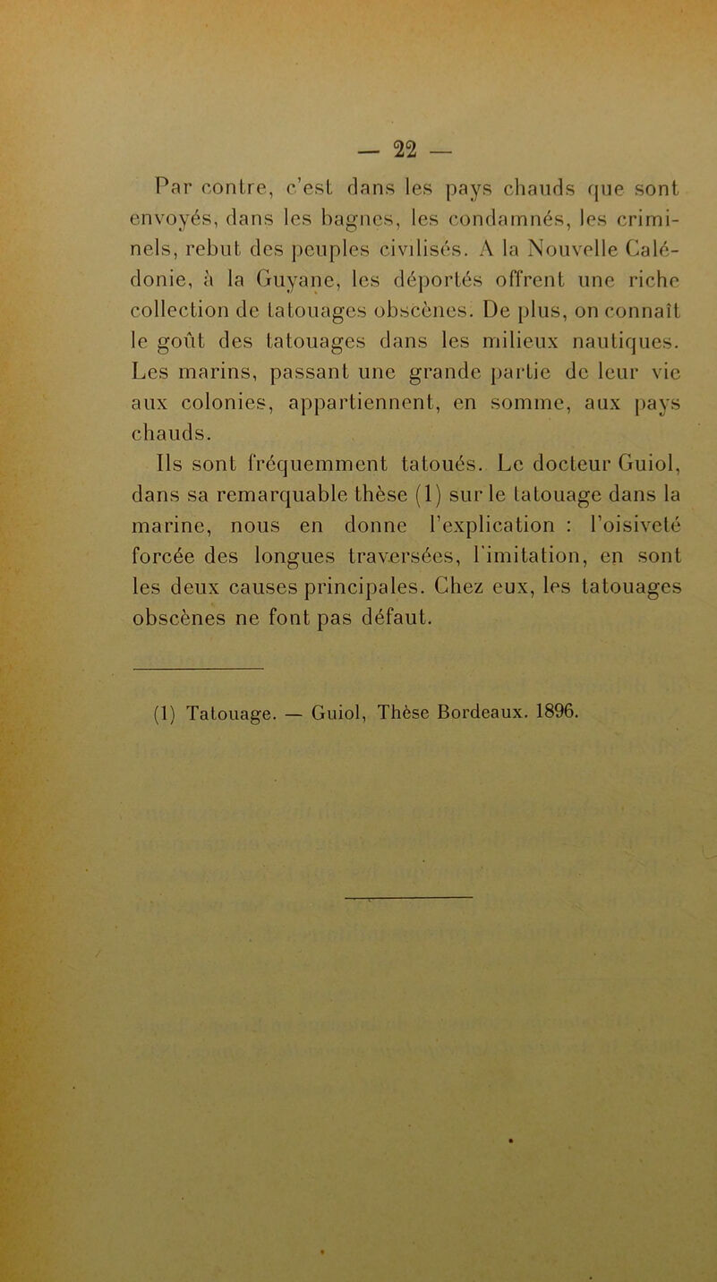 Par contre, c’est dans les pays chauds que sont envoyés, dans les bagnes, les condamnés, les crimi- nels, rebut des peuples civilisés. A la Nouvelle Calé- donie, à la Guyane, les déportés offrent une riche collection de tatouages obscènes. De plus, on connaît le goût des tatouages dans les milieux nautiques. Les marins, passant une grande partie de leur vie aux colonies, appartiennent, en somme, aux pays chauds. Ils sont fréquemment tatoués. Le docteur Guiol, dans sa remarquable thèse (1) sur le tatouage dans la marine, nous en donne l’explication : l’oisiveté forcée des longues traversées, l'imitation, en sont les deux causes principales. Chez eux, les tatouages obscènes ne font pas défaut. (1) Tatouage. — Guiol, Thèse Bordeaux. 1896.