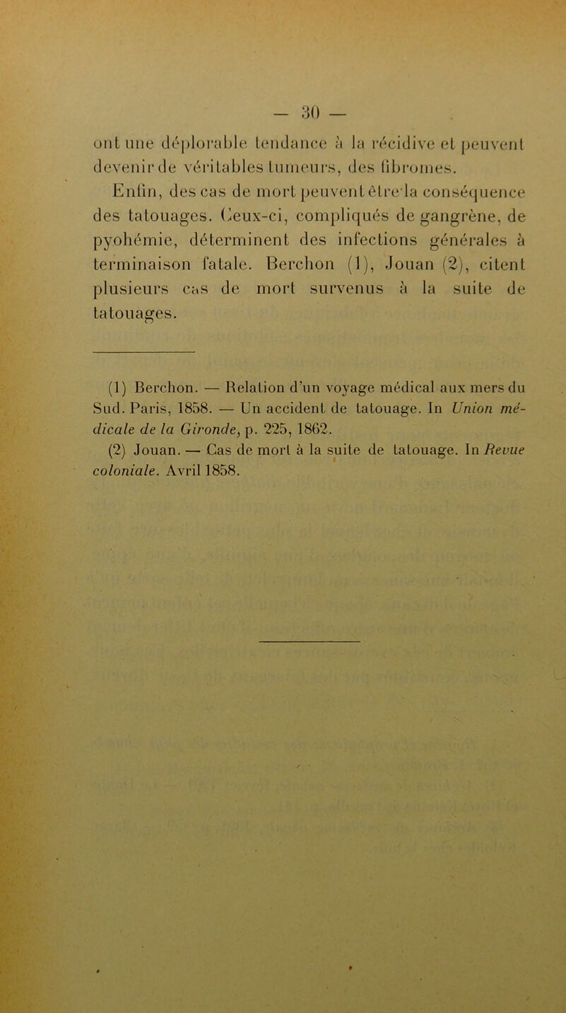 ont une déplorable tendance à la récidive et peuvent devenirde véritables tumeurs, des fibromes. Enfin, des cas de mort peuvent ôtre la conséquence des tatouages. Ceux-ci, compliqués de gangrène, de pyohémie, déterminent des infections générales à terminaison fatale. Berchon (1), Jouan (2), citent plusieurs cas de mort survenus h la suite de tatouages. (1) Berchon. — Relation d’un voyage médical aux mers du Sud. Paris, 1858. — Un accident de tatouage. In Union mé- dicale de la Gironde, p. 225, 1862. (2) Jouan. — Cas de morl à la suite de tatouage. In Revue coloniale. Avril 1858.