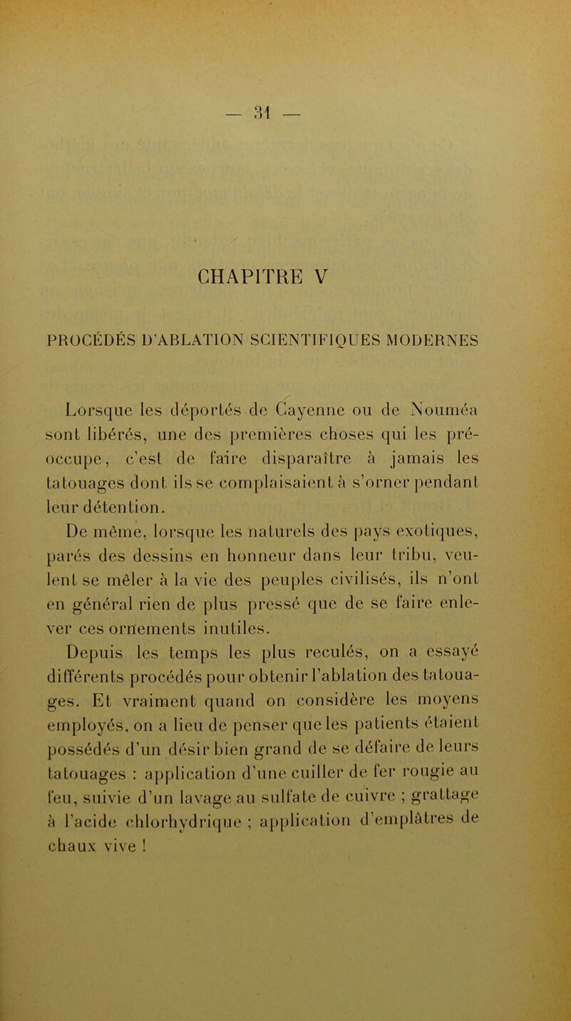 CHAPITRE V PROCÉDÉS D'ABLATION SCIENTIFIQUES MODERNES Lorsque les déportés de Cayenne ou de Nouméa sont libérés, une des premières choses qui les pré- occupe, c’est de faire disparaître à jamais les tatouages dont ils se complaisaient à s’orner pendant leur détention. De même, lorsque les naturels des pays exotiques, parés des dessins en honneur dans leur tribu, veu- lent se mêler à la vie des peuples civilisés, ils n’ont en général rien de plus pressé que de se faire enle- ver ces ornements inutiles. Depuis les temps les plus reculés, on a essayé différents procédés pour obtenir l’ablation des tatoua- ges. Et vraiment quand on considère les moyens employés, on a lieu de penser que les patients étaient possédés d’un désir bien grand de se défaire de leurs tatouages : application d’une cuiller de fer rougie au feu, suivie d’un lavage au sulfate de cuivre ; grattage à l’acide chlorhydrique ; application d’emplâtres de chaux vive !