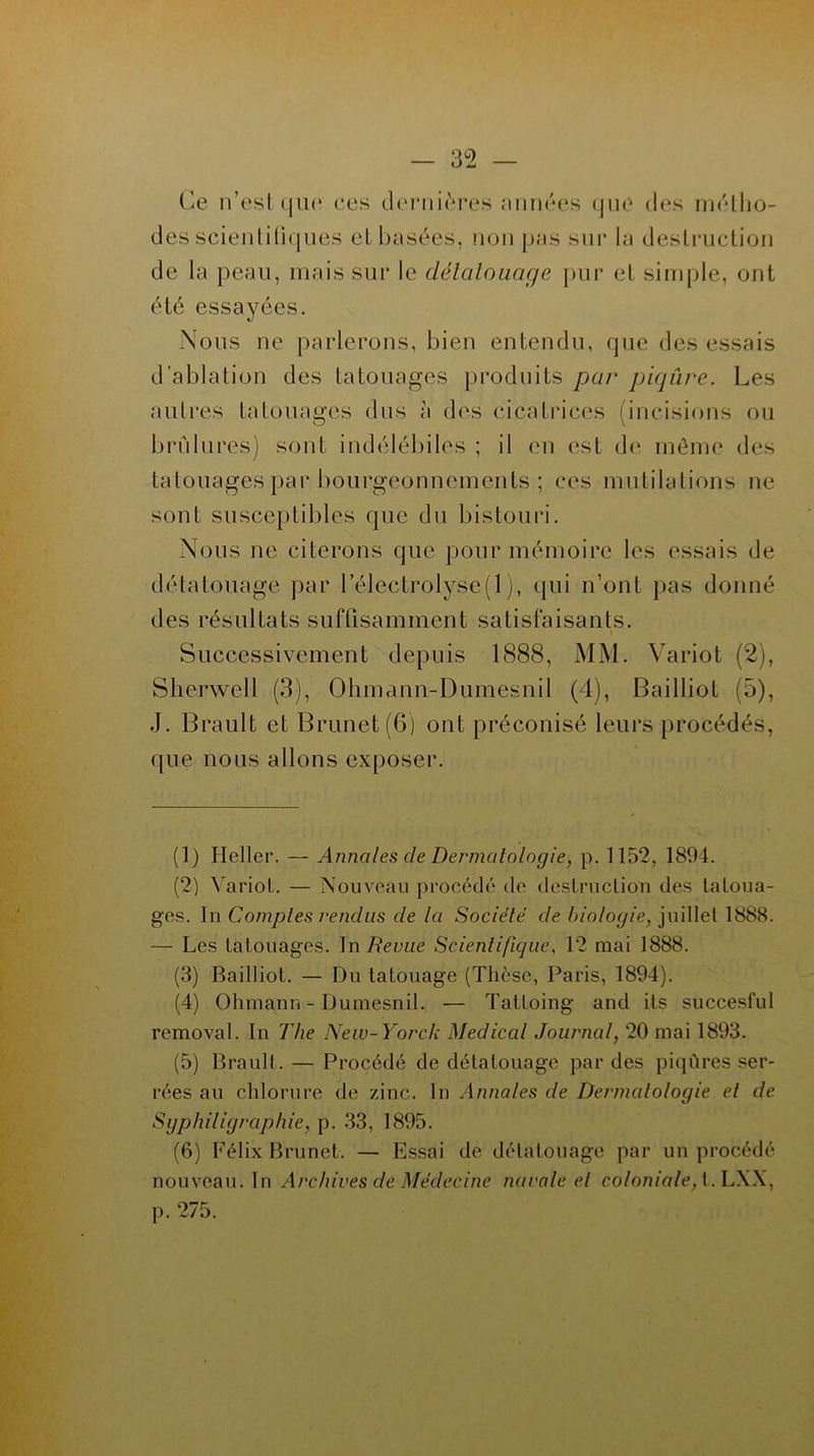 Ce n’est que ces dernières minées que des métho- des scientifiques et basées, non pas sur la destruction de la peau, mais sur le détatouage pur et simple, ont été essayées. Nous ne parlerons, bien entendu, que des essais d’ablation des tatouages produits par piqûre. Les autres tatouages dus à des cicatrices (incisions ou brûlures) sont indélébiles ; il en est de même des tatouages par bourgeonnements ; ces mutilations ne sont susceptibles que du bistouri. Nous ne citerons que pour mémoire les essais de détatouage par l’électrolyse(l), qui n’ont pas donné des résultats suffisamment satisfaisants. Successivement depuis 1888, MM. Variot (2), Sherwell (3), Ohmann-Dumesnil (4), Bailliot (5), J. Brault et Brunet (6) ont préconisé leurs procédés, que nous allons exposer. (1) Heller. — Annales de Dermatologie, p. 1152, 1894. (2) Variot. — Nouveau procédé de destruction des tatoua- ges. In Comptes rendus de la Société de biologie, juillet 1888. — Les tatouages. In Revue Scientifique, 12 mai 1888. (3) Bailliot. — Du tatouage (Thèse, Paris, 1894). (4) Ohmann-Dumesnil. — Tattoing and its succesful removal. In The New-Yorck Medical Journal, 20 mai 1893. (5) Brault. — Procédé de détatouage par des piqûres ser- rées au chlorure de zinc. In Annales de Dermatologie et de Sgphiligraphie, p. 33, 1895. (6) Félix Brunet. — Essai de détatouage par un procédé nouveau. In Archives de Médecine navale et coloniale, t.LXX, p. 275.