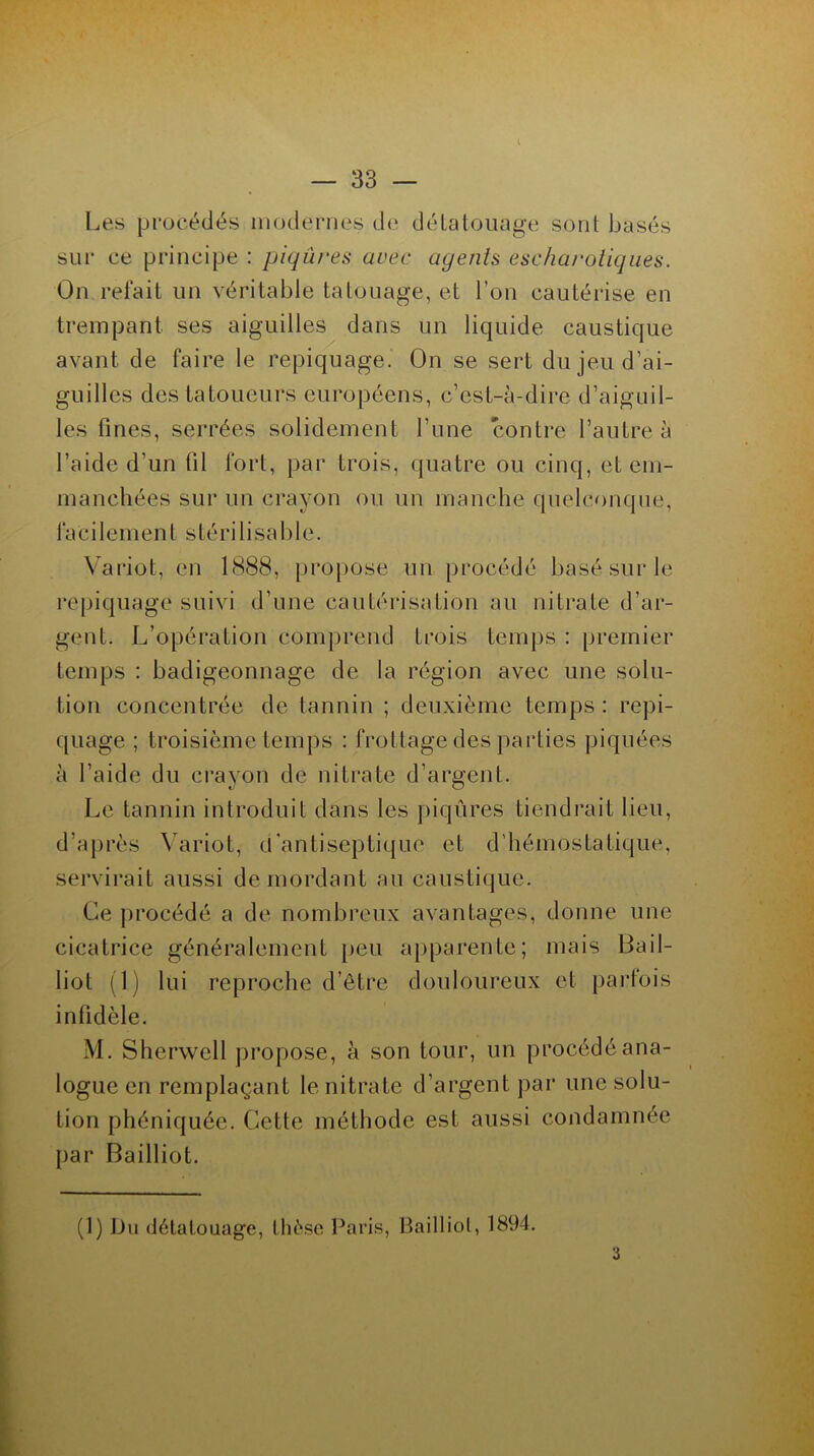 Les procédés modernes de détatouage sont basés sur ce principe : piqûres avec agents escharoliques. On refait un véritable tatouage, et l'on cautérise en trempant ses aiguilles dans un liquide caustique avant de faire le repiquage. On se sert du jeu d’ai- guilles des tatoueurs européens, c’est-à-dire d’aiguil- les fines, serrées solidement l’une contre l’autre à l’aide d’un fil fort, par trois, quatre ou cinq, et em- manchées sur un crayon ou un manche quelconque, faci Iemen t s téri lisa b 1 e. Variât, en 1888, propose un procédé basé sur le repiquage suivi d’une cautérisation au nitrate d’ar- gent. L’opération comprend trois temps : premier temps : badigeonnage de la région avec une solu- tion concentrée de tannin ; deuxième temps : repi- quage ; troisième temps : frottage des parties piquées à l’aide du crayon de nitrate d’argent. Le tannin introduit dans les piqûres tiendrait lieu, d’après Variot, (['antiseptique et d’hémostatique, servirait aussi démordant au caustique. Ce procédé a de nombreux avantages, donne une cicatrice généralement peu apparente; mais Bail- liot (1) lui reproche d’être douloureux et parfois infidèle. M. Sherwell propose, à son tour, un procédé ana- logue en remplaçant le nitrate d’argent par une solu- tion phéniquée. Cette méthode est aussi condamnée par Bailliot. (1) Du détatouage, thè se Paris, Bailliot, 1894. 3