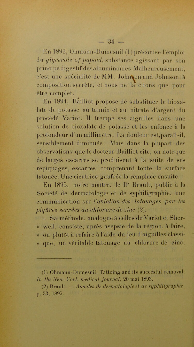 En 1893, Ohmann-Dumesnil (1) préconise l’emploi du glycerole ofpapoicl, substance agissant par son principe digestif dèsalbuminoïdes.M al heureusement, c’est une spécialité de MM. Johnson and Johnson, à composition secrète, et nous ne la citons que pour être complet. En 1894, Bailliot propose de substituer le bioxa- late de potasse au tannin et au nitrate d’argent du procédé Variot. Il trempe ses aiguilles dans une solution de bioxalate de potasse et les enfonce à la profondeur d’un millimètre. La douleur est,paraît-il, sensiblement diminuée . Mais dans la plupart des observations que le docteur Bailliot cite, on noteque de larges escarres se produisent à la suite de ses repiquages, escarres comprenant toute la surface tatouée. Une cicatrice gaufrée la remplace ensuite. En 1895, notre maître, le Dr Brault, publie à la Société de dermatologie et de syphiligraphie, une communication sur /’ablation des latouages par les piqûres serrées au chlorure de zinc (2). « Sa méthode, analogue à celles de Variot et Sher- » well, consiste, après asepsie de la région, à faire, » ou plutôt h refaire à l’aide du jeu d’aiguilles classi- » que, un véritable tatouage au chlorure de zinc. (1) Ohmann-Dumesnil. Taltoing and its succesful removal. In the New-York medical journal, 20 mai 1893. (2) Brault. —Annales de dermatologie et de syphiligraphie. p. 33, 1895.