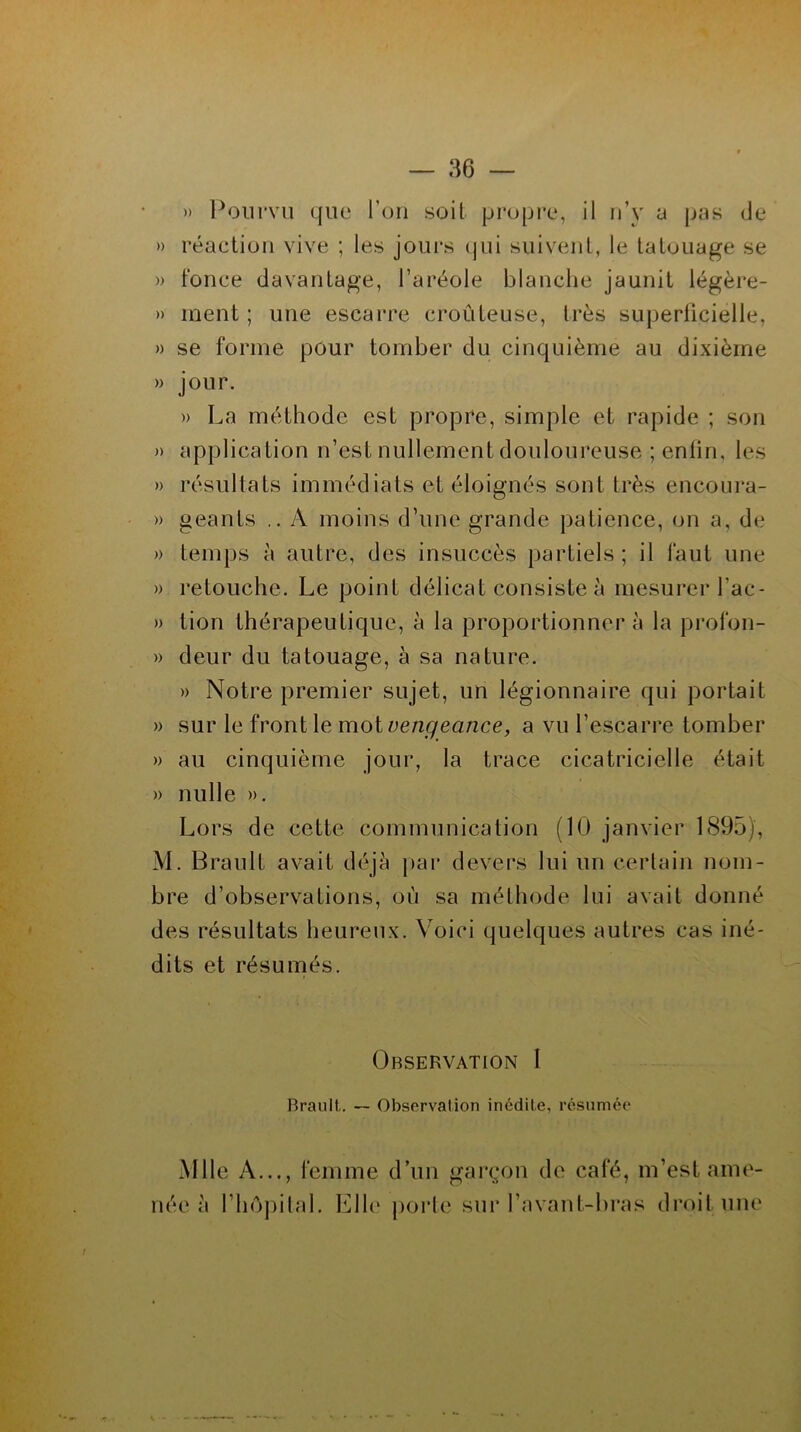 » Pourvu que l’on soit propre, il n’y a pas de » réaction vive ; les jours qui suivent, le tatouage se » fonce davantage, l’aréole blanche jaunit légère- » ment ; une escarre croûteuse, très superficielle, » se forme pour tomber du cinquième au dixième » jour. » La méthode est propre, simple et rapide ; son » application n’est nullement douloureuse ; enfin, les » résultats immédiats et éloignés sont très encoura- » géants .. A moins d’une grande patience, on a, de » temps à autre, des insuccès partiels; il faut une ». retouche. Le point délicat consiste à mesurer l'ac- » lion thérapeutique, à la proportionner à la profon- » deur du tatouage, à sa nature. » Notre premier sujet, un légionnaire qui portait » sur le front le mot vengeance, a vu l’escarre tomber » au cinquième jour, la trace cicatricielle était » nulle ». Lors de cette communication (10 janvier 1895), M. Brault avait déjà par devers lui un certain nom- bre d’observations, où sa méthode lui avait donné des résultats heureux. Voici quelques autres cas iné- dits et résumés. (Observation 1 Brault. — Observation inédite, résumée Mlle A..., femme d’un garçon de café, m’est ame- née à l’hôpital. Elle porte sur l’avant-bras droit une