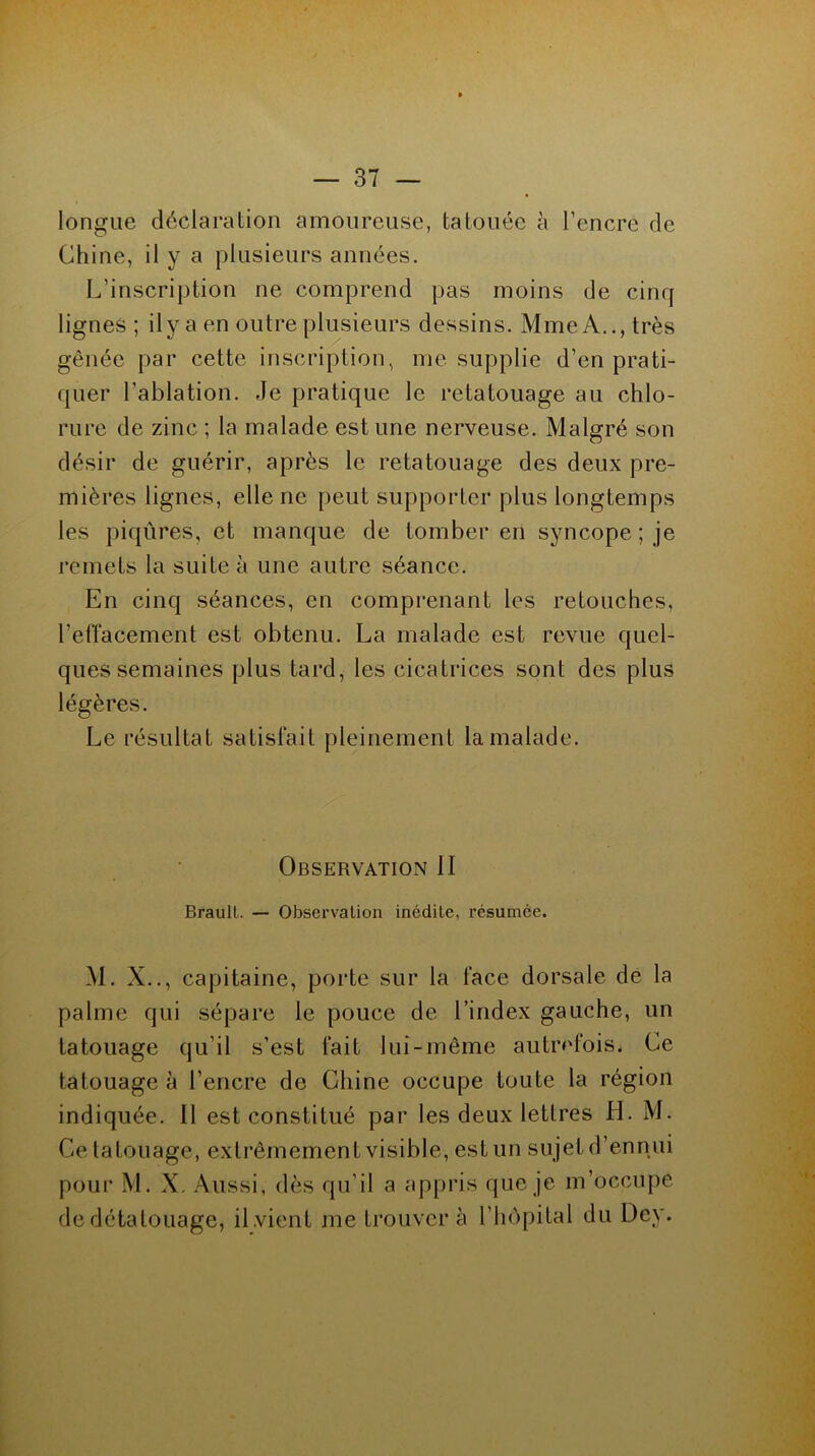 longue déclaration amoureuse, tatouée à l’encre de Chine, il y a plusieurs années. L’inscription ne comprend pas moins de cinq lignes; il y a en outre plusieurs dessins. Mme A.., très gênée par cette inscription, me supplie d’en prati- quer l’ablation. Je pratique le retatouage au chlo- rure de zinc ; la malade est une nerveuse. Malgré son désir de guérir, après le retatouage des deux pre- mières lignes, elle ne peut supporter plus longtemps les piqûres, et manque de tomber en syncope; je remets la suite à une autre séance. En cinq séances, en comprenant les retouches, l’effacement est obtenu. La malade est revue quel- ques semaines plus tard, les cicatrices sont des plus légères. Le résultat satisfait pleinement la malade. Observation II Braull. — Observation inédite, résumée. M. X.., capitaine, porte sur la face dorsale de la palme qui sépare le pouce de l’index gauche, un tatouage qu’il s’est fait lui-même autrefois. Ce tatouage à l’encre de Chine occupe toute la région indiquée. Il est constitué par les deux lettres H. M. Ce tatouage, extrêmement visible, est un su jet d’ennui pour M. X. Aussi, dès qu’il a appris que je m’occupe de détatouage, il.vient me trouver à l’hôpital du Dey.