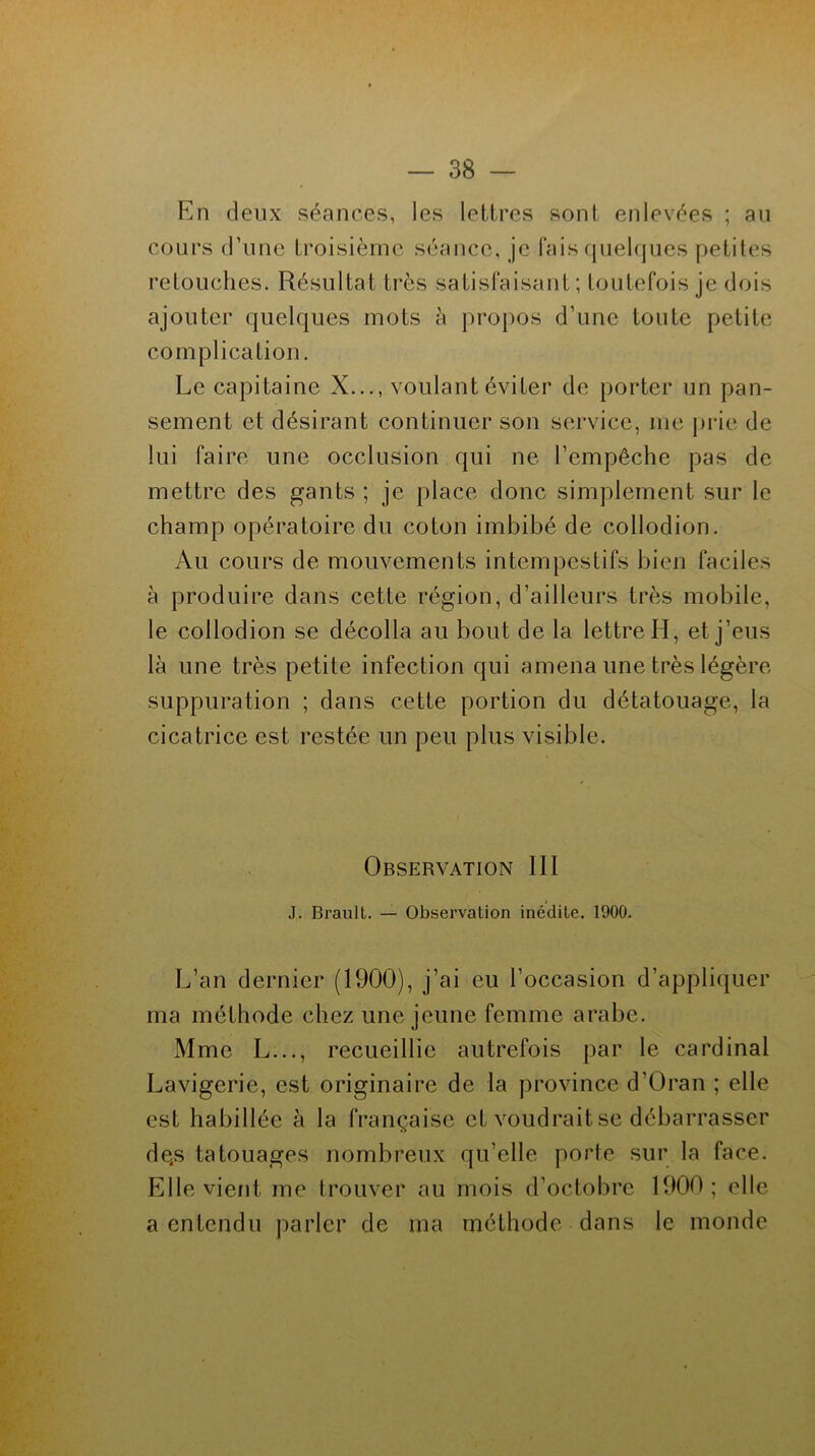 En deux séances, les lettres sont enlevées ; au cours d’une troisième séance, je fais quelques petites retouches. Résultat très satisfaisant; toutefois je dois ajouter quelques mots à propos d’une toute petite complication. Le capitaine X..., voulant éviter de porter un pan- sement et désirant continuer son service, me prie de lui faire une occlusion qui ne l’empêche pas de mettre des gants ; je place donc simplement sur le champ opératoire du coton imbibé de collodion. Au cours de mouvements intempestifs bien faciles à produire dans cette région, d’ailleurs très mobile, le collodion se décolla au bout de la lettre H, et j’eus là une très petite infection qui amena une très légère suppuration ; dans cette portion du détatouage, la cicatrice est restée un peu plus visible. Observation III J. Brault. — Observation inédite. 1900. L’an dernier (1900), j’ai eu l’occasion d’appliquer ma méthode chez une jeune femme arabe. Mme L..., recueillie autrefois par le cardinal Lavigerie, est originaire de la province d'Oran ; elle est habillée à la française et voudrait se débarrasser dqs tatouages nombreux qu’elle porte sur la face. Elle vient me trouver au mois d’octobre 1900; elle a entendu parler de ma méthode dans le monde