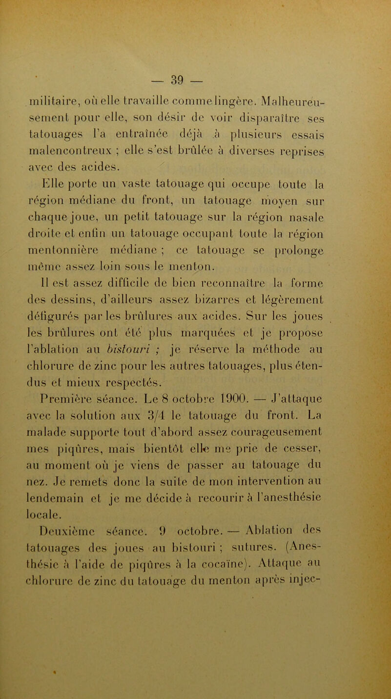 militaire, où elle travaille comme lingère. Malheureu- sement pour elle, son désir de voir disparaître ses tatouages l’a entraînée déjà h plusieurs essais malencontreux ; elle s’est brûlée à diverses reprises avec des acides. Elle porte un vaste tatouage qui occupe toute la région médiane du front, un tatouage moyen sur chaque joue, un petit tatouage sur la région nasale droite et enfin un tatouage occupant toute la région mentonnière médiane ; ce tatouage se prolonge même assez loin sous le menton. Il est assez difficile de bien reconnaître la forme des dessins, d’ailleurs assez bizarres et légèrement défigurés parles brûlures aux acides. Sur les joues les brûlures ont été plus marquées et je propose l’ablation au bistouri ; je réserve la méthode au chlorure de zinc pour les autres tatouages, plus éten- dus et mieux respectés. Première séance. Le 8 octobre 1900. — J’attaque avec la solution aux 3/4 le tatouage du front. La malade supporte tout d’abord assez courageusement mes piqûres, mais bientôt elle me prie de cesser, au moment où je viens de passer au tatouage du nez. Je remets donc la suite de mon intervention au lendemain et je me décide à recourir à l’anesthésie locale. Deuxième séance. 9 octobre. — Ablation des tatouages des joues au bistouri ; sutures. (Anes- thésie à l’aide de piqûres à la cocaïne). Attaque au chlorure de zinc du tatouage du menton après injec- «