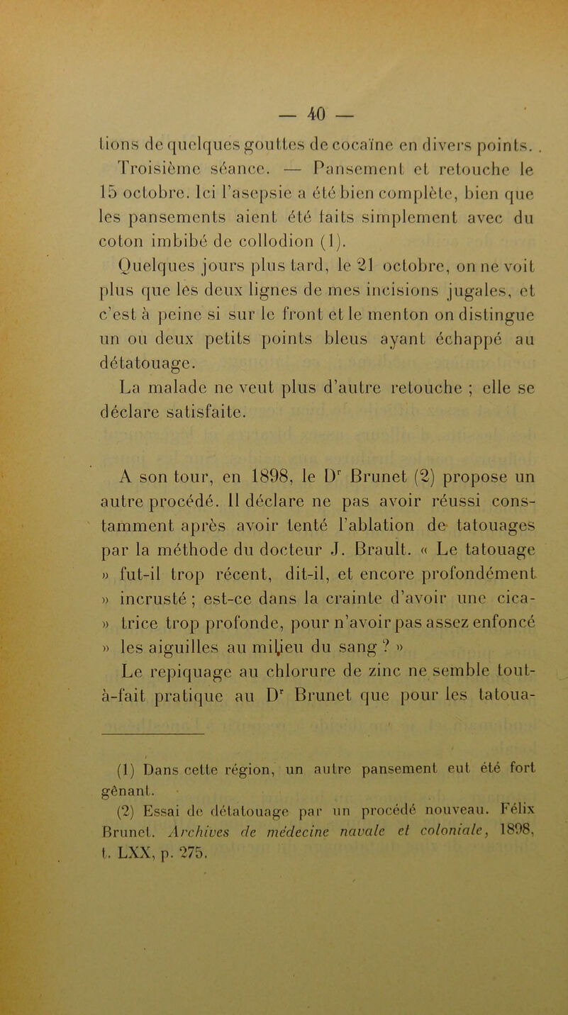lions de quelques gouttes de cocaïne en divers points. . Troisième séance. — Pansement et retouche le 15 octobre. Ici l’asepsie a été bien complète, bien que les pansements aient été taits simplement avec du coton imbibé de collodion (1). Quelques jours plus tard, le 21 octobre, on ne voit plus que les deux lignes de mes incisions jugales, et c’est à peine si sur le front et le menton on distingue un ou deux petits points bleus ayant échappé au dé tatouage. La malade ne veut plus d’autre retouche ; elle se déclare satisfaite. A son tour, en 1898, le Dr Brunet (2) propose un autre procédé. 11 déclare ne pas avoir réussi cons- tamment après avoir tenté l’ablation de tatouages par la méthode du docteur J. Brault. « Le tatouage » fut-il trop récent, dit-il, et encore profondément » incrusté ; est-ce dans la crainte d’avoir une ciea- » trice trop profonde, pour n’avoir pas assez enfoncé » les aiguilles au milieu du sang ? » Le repiquage au chlorure de zinc ne semble tout- à-fait pratique au Dr Brunet que pour les tatoua- (1) Dans cette région, un autre pansement eut été fort gênant. (2) Essai de détatouage par un procédé nouveau. Félix Brunet. Archives rie médecine navale el coloniale, 1808, t, LXX, p. 275.