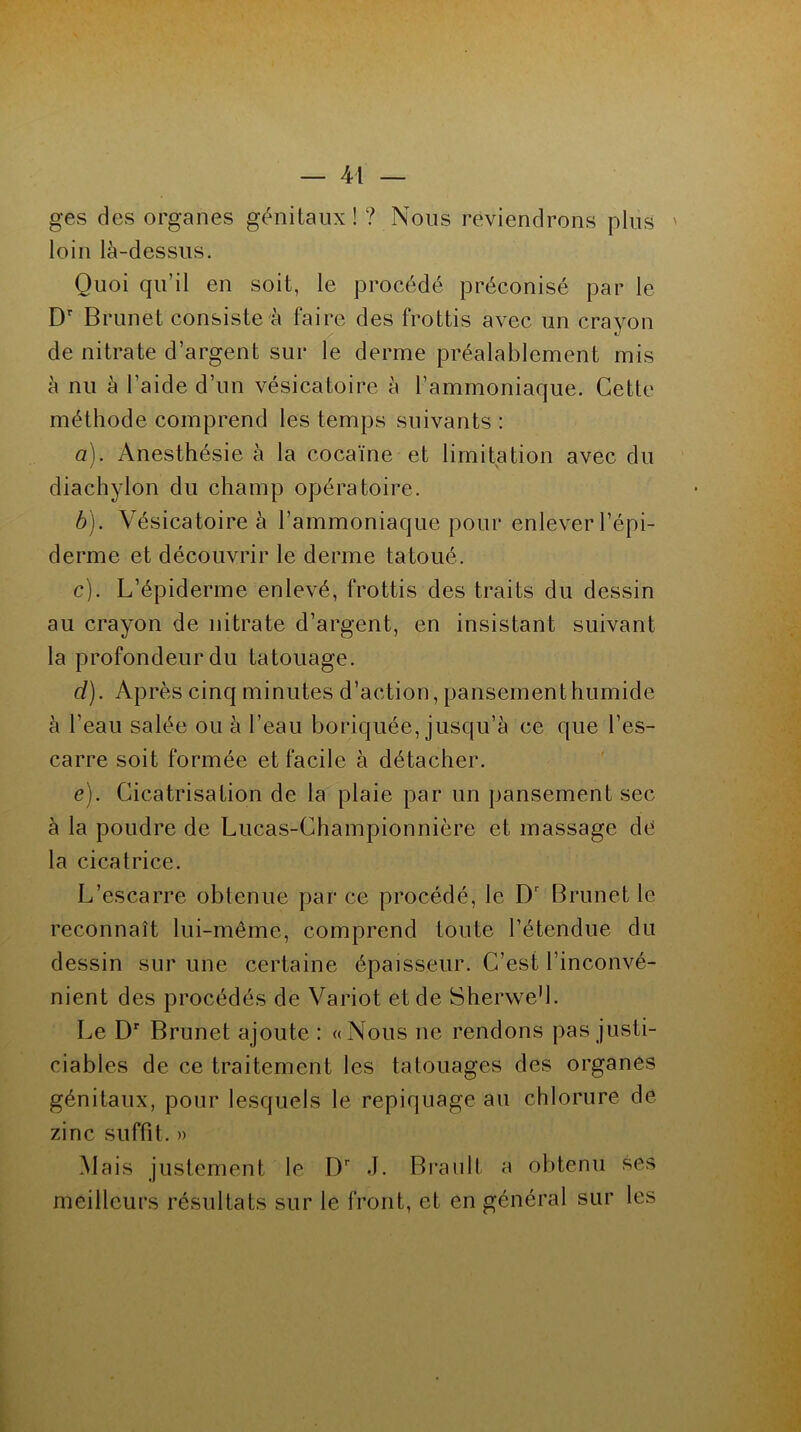ges des organes génitaux!? Nous reviendrons plus ' loin là-dessus. Quoi qu’il en soit, le procédé préconisé par le Dr B runet consiste r faire des frottis avec un crayon de nitrate d’argent sur le derme préalablement mis à nu à l’aide d’un vésicatoire à l’ammoniaque. Cette méthode comprend les temps suivants : a) . Anesthésie à la cocaïne et limitation avec du diachylon du champ opératoire. b) . Vésicatoire à l’ammoniaque pour enlever l’épi- derme et découvrir le derme tatoué. c) . L’épiderme enlevé, frottis des traits du dessin au crayon de nitrate d’argent, en insistant suivant la profondeur du tatouage. cl). Après cinq minutes d’action, pansement humide à l’eau salée ou à l’eau boriquée, jusqu’à ce que l’es- carre soit formée et facile à détacher. e). Cicatrisation de la plaie par un pansement sec à la poudre de Lucas-Championnière et massage de la cicatrice. L’escarre obtenue par ce procédé, le Dr Brunet le reconnaît lui-même, comprend toute l’étendue du dessin sur une certaine épaisseur. C’est l’inconvé- nient des procédés de Variot et de Sherwe’l. Le Dr Brunet ajoute : «Nous ne rendons pas justi- ciables de ce traitement les tatouages des organes génitaux, pour lesquels le repiquage au chlorure de zinc suffit. » Mais justement le Dr J. Brault a obtenu ses meilleurs résultats sur le front, et en général sur les
