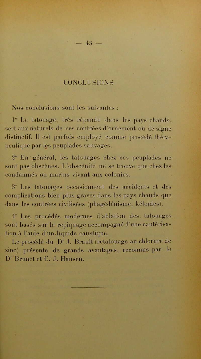 CONCLUSIONS Nos conclusions sont les suivantes : 1° Le tatouage, très répandu dans les pays chauds, sert aux naturels de ces contrées d’ornement ou de signe distinctif. 11 est parfois employé comme procédé théra- peutique par les peuplades sauvages. , 2° En général, les tatouages chez ces peuplades ne sont pas obscènes. L’obscénité ne se trouve que chez les condamnés ou marins vivant aux colonies. 3° Les tatouages occasionnent des accidents et des complications bien plus graves dans les pays chauds que dans les contrées civilisées (phagédénisme, kéloïdes). 4° Les procédés modernes d’ablation des. tatouages sont basés sur le repiquage accompagné d’une cautérisa- tion h l’aide d’un-liquide caustique. Le procédé du Dr J. Brault (retatouage au chlorure de zinc) présente de grands avantages, reconnus par le Dr Brunet et G. J. Hansen.