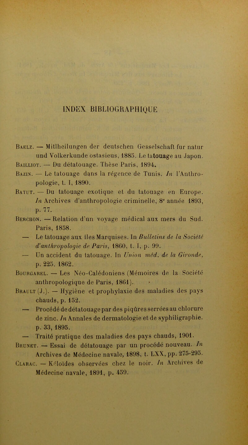 Baelz. — Mitlheilungen der deutschen Gesselschaft fur natur und Volkerkunde ostasieus, 1885. Le tatouage au Japon. Bailliot. — Du détatouage. Thèse Paris, 1894. Bazin. — Le tatouage dans la régence de Tunis. In l’Anthro- pologie, t. I, 1890. Batut. — Du tatouage exotique et du tatouage en Europe. In Archives d’anthropologie criminelle, 8e année 1893, p. 77. Berchon. —Relation d’un voyage médical aux mers du Sud. Paris, 1858. — Le tatouage aux îles Marquises. In Bulletins de la Société d’anthropologie de Paris, 1860, t. I, p. 99. — Un accident du tatouage. In Union méd. de la Gironde, p. 225. 1862. Bourgarel. — Les Néo-Calédoniens (Mémoires de la Société anthropologique de Paris, 1861). Brault (J.). — Hygiène et prophylaxie des maladies des pays chauds, p. 152. — Procédé de détatouage par des piqûres serrées au chlorure de zinc. In Annales de dermatologie et de syphiligraphie. p. 33, 1895. — Traité pratique des maladies des pays chauds, 1901. Brunet. — Essai de détatouage par un procédé nouveau. In Archives de Médecine navale, 1898, t. LXX, pp. 275-295. Clarac. — Kéloïdes observées chez le noir. In Archives de Médecine navale, 1891, p. 459.