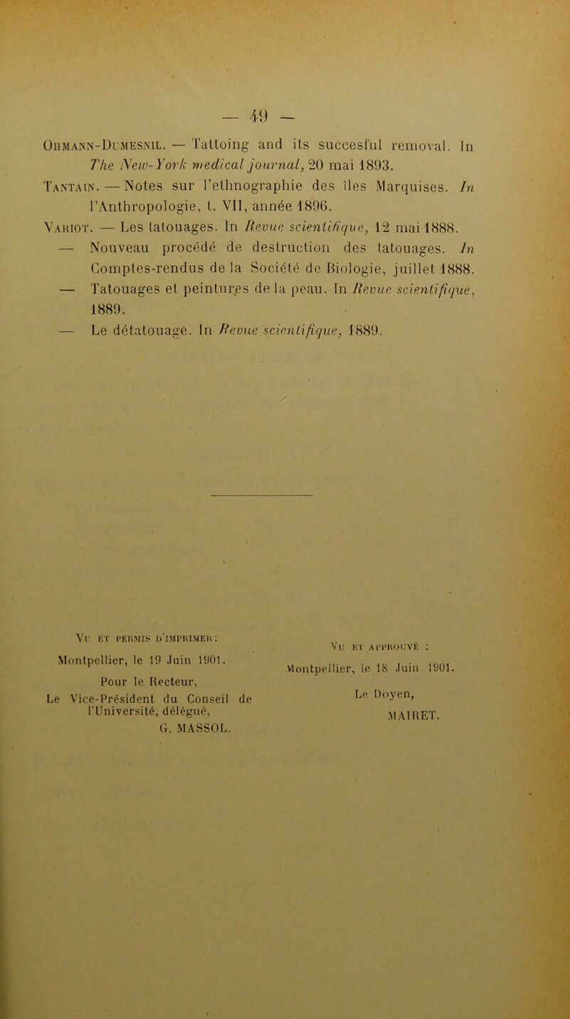 Ohmann-Dlmesnil. — Tattoing and ils succesful removal. In 7'ke New-York medical journal, 20 mai 1803. Tantain. — Noies sur l’ethnographie des îles Marquises. In l’Anthropologie, t. VII, année 1896. Variot. — Les lalouages. In Revue scientifique, 12 mai 1888. — Nouveau procédé de destruction des tatouages. In Comptes-rendus de la Société de Biologie, juillet 1888. — Tatouages et peintures de la peau. In Revue scientifique, 1889. Le détatouage. In Revue scientifique, 1889. Vu et permis d'imprimer: Montpellier, le 19 Juin 1901. Pour le Recteur, Le Vice-Président du Conseil de l’Université, délégué, Vu et approuvé : Montpellier, le 18 Juin 1901. Le Doyen, MAI R ET. G. MASSOL.