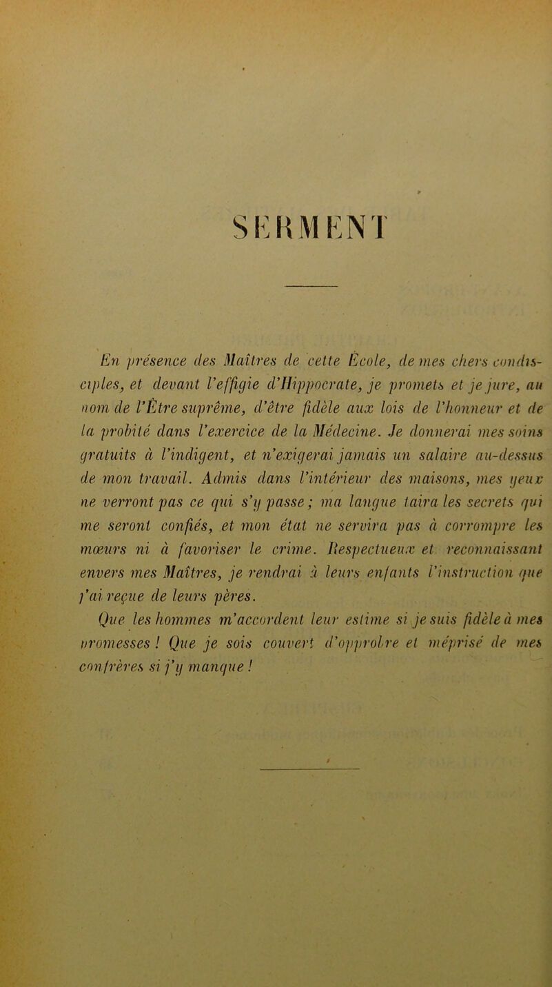 SKRMENT ' I ». En présence des Maîtres de cette Ecole, de mes chers condis- ciples, et devant l’effigie d*Hippocrate, je promets et je jure, au nom de VEtre suprême, d’être fidèle aux lois de l'honneur et de la probité dans l’exercice de la Médecine. Je donnerai mes soins gratuits à l’indigent, et n’exigerai jamais un salaire au-dessus de mon travail. Admis dans l’intérieur des maisons, mes geujc ne verront pas ce qui s’y passe ; ma langue taira les secrets qui me seront confiés, et mon état ne servira pas à corrompre les moeurs ni à favoriser le crime. Respectueux et reconnaissant envers mes Maîtres, je rendrai à leurs enfants l’instruction que f ai reçue de leurs pères. Que les hommes m’accordent leur estime si je suis fidèle à mes promesses ! Que je sois couvert d'opprobre et méprisé de mes confrères si j’y manque !