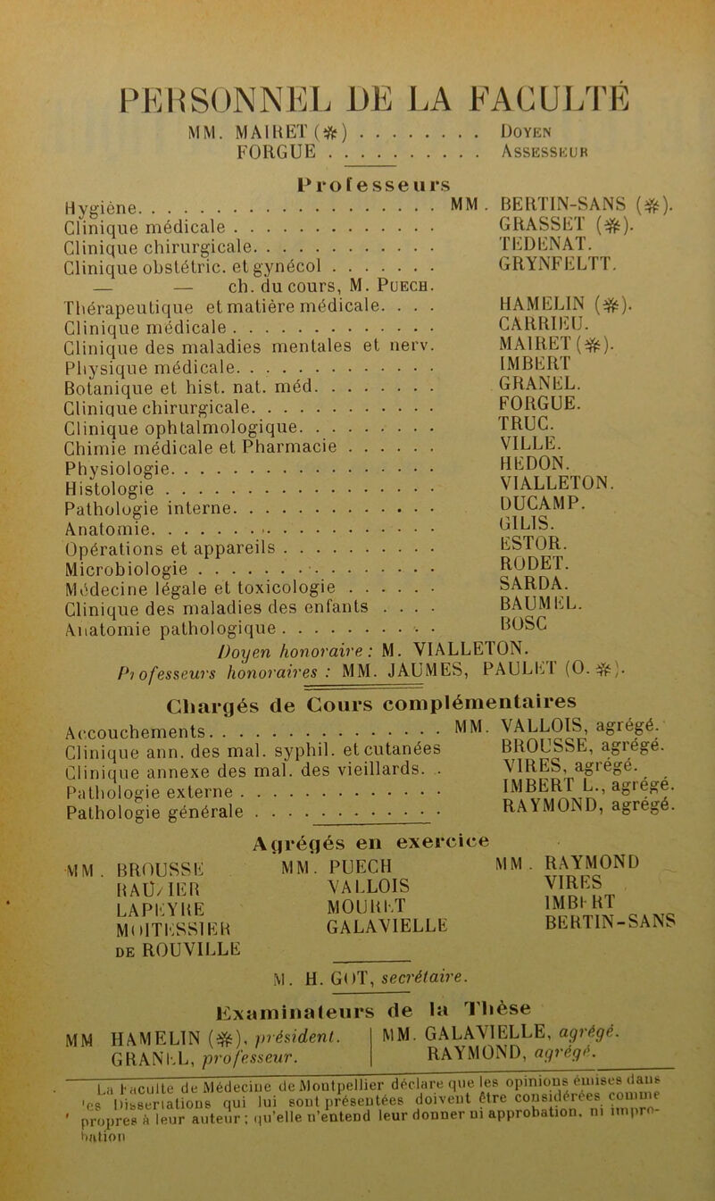 PERSONNEL DE LA FACULTÉ MM. MAIRET(îfr) Doyen FGRGUE Assesseur Professeu rs Hygiène MM Clinique médicale Clinique chirurgicale Clinique obstétric. etgynécol — — ch. du cours, M. Puech. Thérapeutique et matière médicale. . . . Clinique médicale Clinique des maladies mentales et nerv. Physique médicale. . Botanique et hist. nat. méd Clinique chirurgicale Clinique ophtalmologique. Chimie médicale et Pharmacie Physiologie Histologie Pathologie interne Anatomie Opérations et appareils Microbiologie Médecine légale et toxicologie Clinique des maladies des enfants .... Anatomie pathologique • Doyen honoraire : M. VIALLEdON. Professeurs honoraires : MM. JAUMES, PAULE1 (O.#]. Chargés de Cours complémentaires Accouchements MM. VALLOIS, agrégé. Clinique ann. des mal. syphil. et cutanées BROUSSE, agrégé. Clinique annexe des mal. des vieillards. . \ 1RES, agiégé. Pathologie externe Pathologie générale . . RAYMOND, agrégé. BERTIN-SANS (#). GRASSET (#). T ED EN AT. GRYNFELTT. HAMEL1N (#). CARR1EU. MAIRET(#). IMBERT GRANEL. FORGUE. TROC. VILLE. HEDON. VIALLETON. DUCAMP. G1L1S. ESTOR. RODET. SARDA. BAUMEL. BOSC Agrégés en exercice MM. BROUSSE RAÜ/IER LA PE Y RE MolTESSlER de ROUVILLE MM. PUECH VALLOIS MOU R ET GALAVIELLE MM. RAYMOND VIRES 1MB1 RT BERTIN-SANS M. H. GOT, secrétaire. la Examinateurs de la Thèse MM HAMELIN (efc), président. MM. GALAVIELLE, agrégé. GRANEL, professeur. RAYMOND, agrège. La Faculté de Médecine de Montpellier déclare que les °pmiqns euuses dans 'es Dissertations qui lui sont présentées doivent être considérées cou u propres à leur auteur ; qu’elle n’enteDd leur donner ni approbation, ni impro- bation