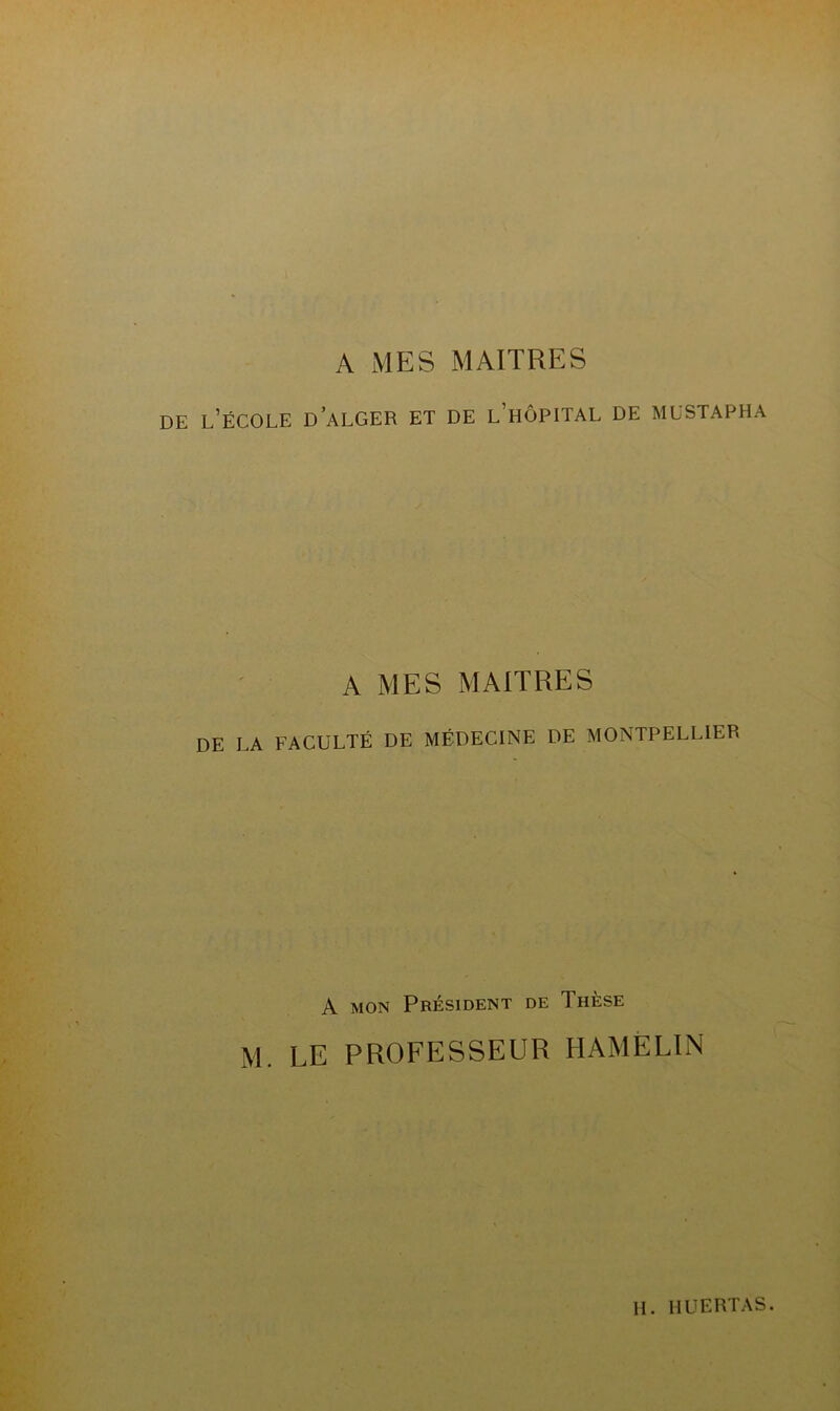 A MES MAITRES DE L’ÉCOLE D ALGER ET DE L’HÔPITAL DE MUSTAPHA A MES MAITRES DE LA FACULTÉ DE MÉDECINE DE MONTPELLIER A mon Président de Thèse M. LE PROFESSEUR HAMÈLIN H. HUERTÂS.