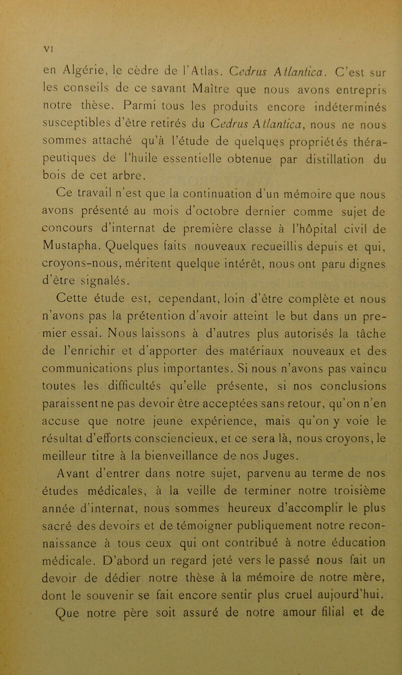 en Algérie, le cèdre de l’Atlas. Cedrus Atlantica. C’est sur les conseils de ce savant Maître que nous avons entrepris notre thèse. Parmi tous les produits encore indéterminés susceptibles d’ètre retirés du Cedrus Atlantica, nous ne nous sommes attaché qu’à l’étude de quelques propriétés théra- peutiques de l’huile essentielle obtenue par distillation du bois de cet arbre. Ce travail n’est que la continuation d'un mémoire que nous avons présenté au mois d’octobre dernier comme sujet de concours d’internat de première classe à l’hôpital civil de Mustapha. Quelques laits nouveaux recueillis depuis et qui, croyons-nous, méritent quelque intérêt, nous ont paru dignes d’ètre signalés. Cette étude est, cependant, loin d’ètre complète et nous n’avons pas la prétention d’avoir atteint le but dans un pre- mier essai. Nous laissons à d’autres plus autorisés la tâche de l’enrichir et d’apporter des matériaux nouveaux et des communications plus importantes. Si nous n’avons pas vaincu toutes les difficultés qu’elle présente, si nos- conclusions paraissent ne pas devoir être acceptées sans retour, qu’on n’en accuse que notre jeune expérience, mais qu’on y voie le résultat d’efforts consciencieux, et ce sera là, nous croyons, le meilleur titre à la bienveillance de nos Juges. Avant d’entrer dans notre sujet, parvenu au terme de nos études médicales, à la veille de terminer notre troisième année d’internat, nous sommes heureux d’accomplir le plus sacré des devoirs et de témoigner publiquement notre recon- naissance à tous ceux qui ont contribué à notre éducation médicale. D’abord un regard jeté vers le passé nous fait un devoir de dédier notre thèse à la mémoire de notre mère, dont le souvenir se fait encore sentir plus cruel aujourd’hui. Que notre père soit assuré de notre amour filial et de