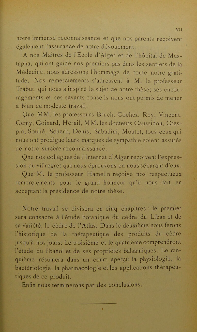 notre immense reconnaissance et que nos parents reçoivent également l’assurance de notre dévouement. A nos Maîtres de l’Ecole d’Alger et de l’hôpital de Mus- tapha, qui ont guidé nos premiers pas dans les sentiers de la Médecine, nous adressons l’hommage de toute notre grati- tude. Nos remerciements s’adressent à M. le professeur Trabut, qui nous a inspiré le sujet de notre thèse; ses encou- ragements et ses savants conseils nous ont permis de mener à bien ce modeste travail. Que MM. les professeurs Bruch, Cochez, Rey, Vincent, Gemy, Goinard, Hérail, MM. les docteurs Caussidou, Cres- pin, Soulié, Scherb, Denis,. Sabadini, Moutet, tous ceux qui nous ont prodigué leurs marques de sympathie soient assurés de notre sincère reconnaissance. Qne nos collègues de l’Internat d’Alger reçoivent l’expres- sion du vif regret que nous éprouvons en nous séparant d’eux. Que M. le professeur Hamelin reçoive nos respectueux remerciements pour le grand honneur qu’il nous fait en acceptant la présidence de notre thèse. Notre travail se divisera en cinq chapitres: le premier sera consacré à l’étude botanique du cèdre du Liban et de sa variété, le cèdre de l’Atlas. Dans le deuxième nous ferons l’historique de la thérapeutique des produits du cèdre jusqu’à nos jours. Le troisième et le quatrième comprendront l’étude du libanol et de ses propriétés balsamiques. Le cin- quième résumera dans un court aperçu la physiologie, la bactériologie, la pharmacologie et les applications thérapeu- tiques de ce produit. Enfin nous terminerons par des conclusions.