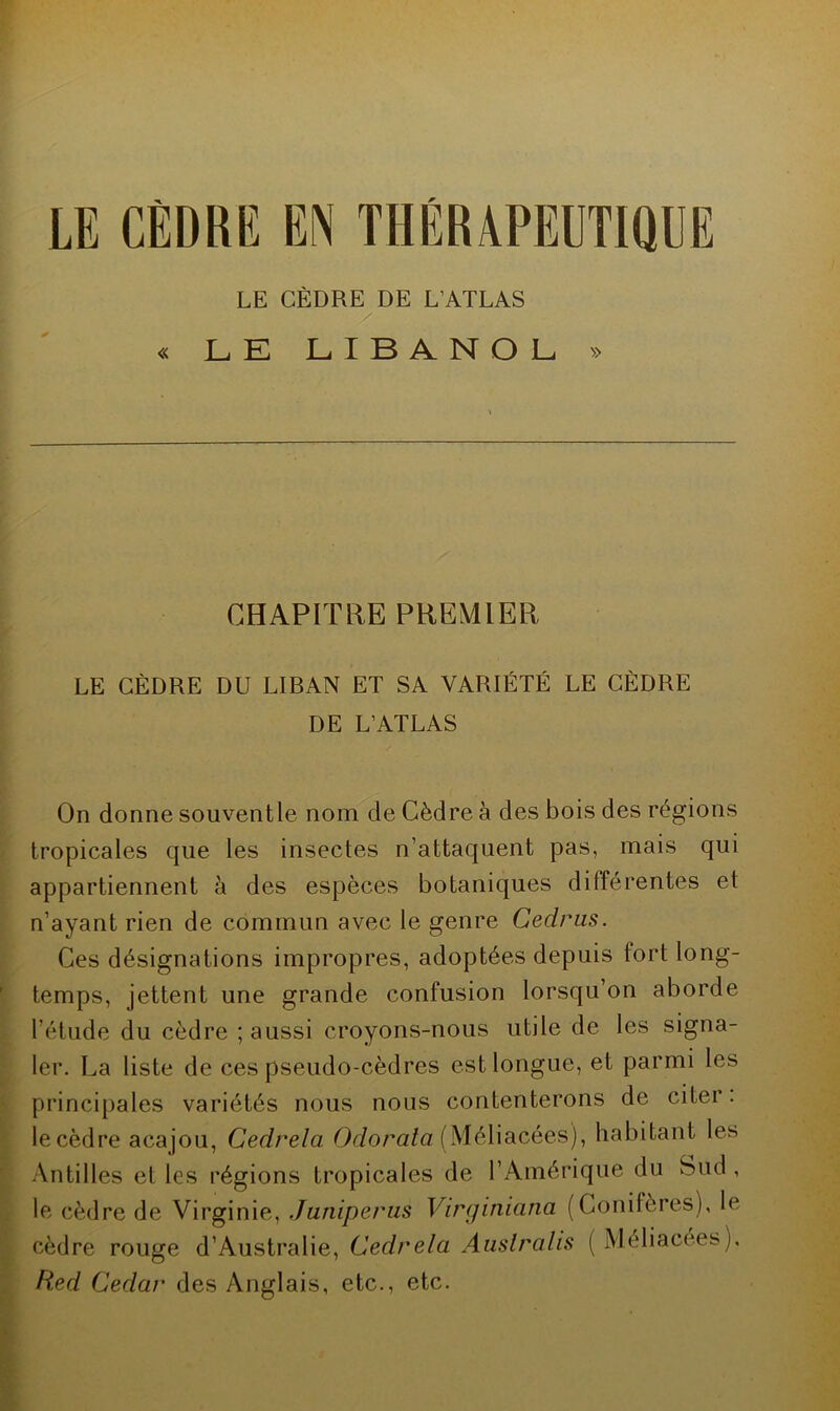 LE CÈDRE EN THÉRAPEUTIQUE LE CÈDRE DE L’ATLAS « LE LIBANOL » CHAPITRE PREMIER LE CÈDRE DU LIRAN ET SA VARIÉTÉ LE CÈDRE DE L’ATLAS On donne souventle nom de Cèdre à des bois des régions tropicales que les insectes n’attaquent pas, mais qui appartiennent à des espèces botaniques différentes et n’ayant rien de commun avec le genre Cedrus. Ces désignations impropres, adoptées depuis fort long- temps, jettent une grande confusion lorsqu’on aborde l’étude du cèdre ; aussi croyons-nous utile de les signa- ler. La liste de ces pseudo-cèdres est longue, et parmi les principales variétés nous nous contenterons de citer, le cèdre acajou, Cedrela Odorata (Méliacéès), habitant les Antilles et les régions tropicales de l’Amérique du Sud , le cèdre de Virginie, Juniperus Virginiana (Conifères), le cèdre rouge d’Australie, Cedrela Auslralis [ Méliaeees), Red Cedar des Anglais, etc., etc.