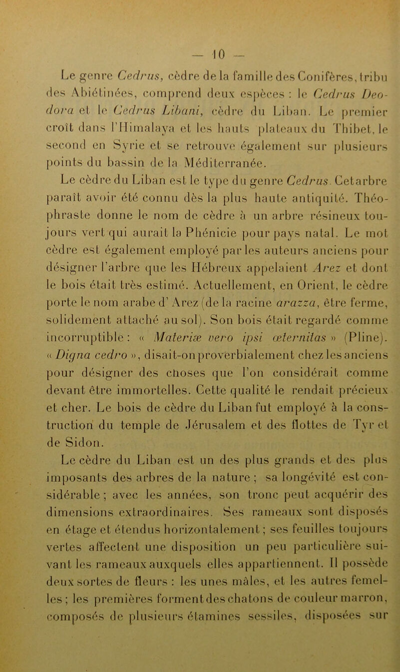 Le genre Cedrus, cèdre de la famille des Conifères, tribu des Abiélinées, comprend deux espèces : le Cedrus I)eo- dora et le Cedrus Libani, cèdre du Liban. Le premier croît dans l’Himalaya et les hauts plateaux du Thibet, le second en Syrie et se retrouve également sur plusieurs points du bassin de la Méditerranée. Le cèdre du Liban est le type du genre Cedrus. Cetarbre paraît avoir été connu dès la plus haute antiquité. Théo- phraste donne le nom de cèdre à un arbre résineux tou- jours vert qui aurait la Phénicie pour pays natal. Le mot cèdre est également employé parles auteurs anciens pour désigner l’arbre que les Hébreux appelaient Arez et dont le bois était très estimé. Actuellement, en Orient, le cèdre porte le nom arabe d’Arez (de la racine arazza, être ferme, solidement attaché au sol). Son bois était regardé comme incorruptible : « Materiæ vero ipsi œlernilas » (Pline). « Diçjna cedro », disait-on proverbialement chez lesanciens pour désigner des choses que l’on considérait comme devant être immortelles. Cette qualité le rendait précieux et cher. Le bois de cèdre du Liban fut employé à la cons- truction du temple de Jérusalem et des flottes de Tyr et de Sidon. Le cèdre du Liban est un des plus grands et des plus imposants des arbres de la nature; sa longévité est con- sidérable; avec les années, son tronc peut acquérir des dimensions extraordinaires. Ses rameaux sont disposés en étage et étendus horizontalement ; ses feuilles toujours vertes affectent une disposition un peu particulière sui- vant les rameaux auxquels elles appartiennent. 11 possède deux sortes de fleurs : les unes mâles, et les autres femel- les; les premières forment des chatons de couleur marron, composés de plusieurs étamines sessiles, disposées sur