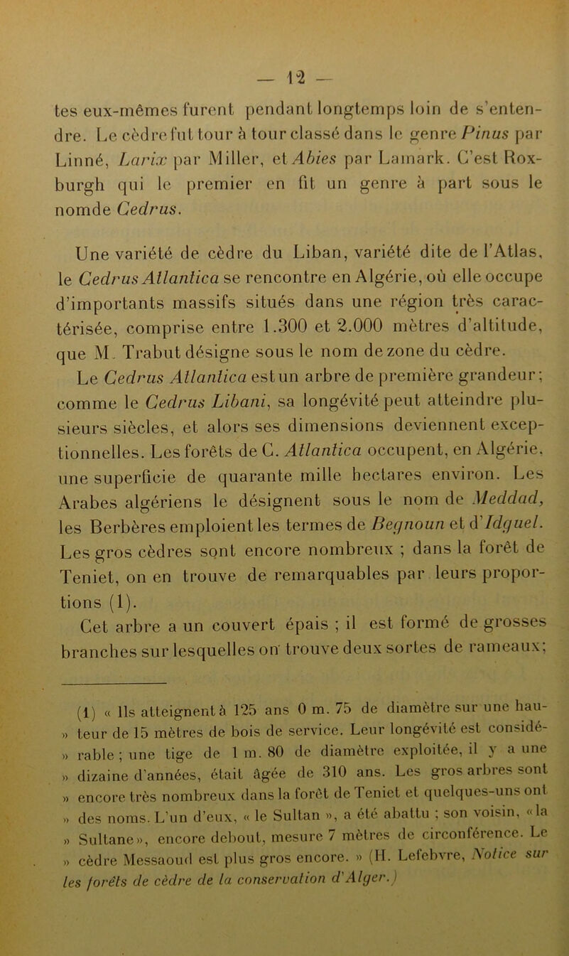 tes eux-mêmes furent pendant longtemps loin de s’enten- dre. Le cèdre fut tour h tour classé dans le genre Pinus par Linné, Larix par Miller, et Abies par Lainark. C’est Rox- burgh qui le premier en fit un genre à part sous le nomde Cedrus. Une variété de cèdre du Liban, variété dite de l’Atlas, le Cedrus Allantica se rencontre en Algérie, où elle occupe d’importants massifs situés dans une région très carac- térisée, comprise entre 1.300 et 2.000 mètres d’altitude, que M. Trabut désigne sous le nom de zone du cèdre. Le Cedrus Atlantica est un arbre de première grandeur; comme le Cedrus Libani, sa longévité peut atteindre plu- sieurs siècles, et alors ses dimensions deviennent excep- tionnelles. Les forêts de C. Atlantica occupent, en Algérie, une superficie de quarante mille hectares environ. Les Arabes algériens le désignent sous le nom de Meddacl, les Berbères emploient les termes de Begnoun et d'Idguel. Les gros cèdres sont encore nombreux ; dans la forêt de Teniet, on en trouve de remarquables par leurs propor- tions (1). Cet arbre a un couvert épais ; il est formé de grosses branches sur lesquelles on trouve deux sortes de rameaux; (1) « Ils atteignent à 125 ans 0 m. 75 de diamètre sur une hau- », teur de 15 mètres de bois de service. Leur longévité est considé- » rable ; une tige de 1 m. 80 de diamètre exploitée, il y aune » dizaine d'années, était âgée de 310 ans. Les gros arbres sont » encore très nombreux dans la foret de Teniet et quelques-uns ont ,» des noms. L’un d’eux, « le Sultan », a été abattu ; son voisin, «la » Sultane», encore debout, mesure 7 mètres de circonférence. Le » cèdre Messaoud est plus gros encore. » (H. Lefebvre, Notice sur les forêts de cèdre de la conservation d'Alger.)